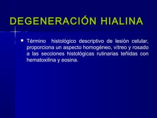 DEGENERACIÓN HIALINADEGENERACIÓN HIALINA
 Término histológico descriptivo de lesión celular,
proporciona un aspecto homogéneo, vítreo y rosado
a las secciones histológicas rutinarias teñidas con
hematoxilina y eosina.
 