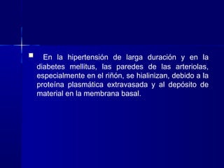  En la hipertensión de larga duración y en la
diabetes mellitus, las paredes de las arteriolas,
especialmente en el riñón, se hialinizan, debido a la
proteína plasmática extravasada y al depósito de
material en la membrana basal.
 