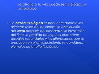  La atrofia fisiológica es frecuente durante las
primeras fases del desarrollo, la disminución
del útero después del embarazo, la involución
del timo, la pérdida de algunos caracteres
sexuales secundarios y las alteraciones que se
producen en el envejecimiento se consideran
ejemplos de atrofia fisiológica.
 