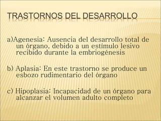 TRASTORNOS DEL DESARROLLO
a)Agenesia: Ausencia del desarrollo total de
un órgano, debido a un estímulo lesivo
recibido durante la embriogénesis
b) Aplasia: En este trastorno se produce un
esbozo rudimentario del órgano
c) Hipoplasia: Incapacidad de un órgano para
alcanzar el volumen adulto completo
 