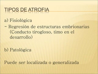 TIPOS DE ATROFIA
a) Fisiológica
- Regresión de estructuras embrionarias
(Conducto tirogloso, timo en el
desarrollo)
b) Patológica
Puede ser localizada o generalizada
 