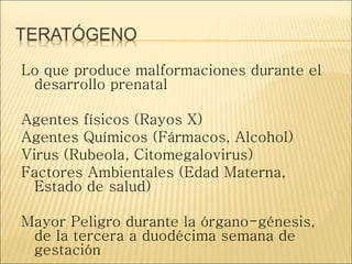 TERATÓGENO
Lo que produce malformaciones durante el
desarrollo prenatal
Agentes físicos (Rayos X)
Agentes Químicos (Fármacos, Alcohol)
Virus (Rubeola, Citomegalovirus)
Factores Ambientales (Edad Materna,
Estado de salud)
Mayor Peligro durante la órgano-génesis,
de la tercera a duodécima semana de
gestación
 
