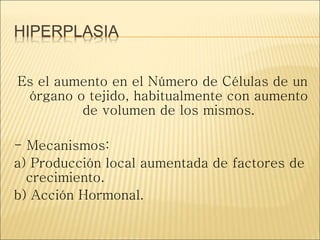 HIPERPLASIA
Es el aumento en el Número de Células de un
órgano o tejido, habitualmente con aumento
de volumen de los mismos.
- Mecanismos:
a) Producción local aumentada de factores de
crecimiento.
b) Acción Hormonal.
 