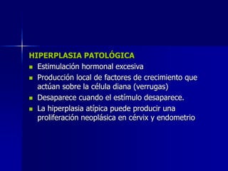 HIPERPLASIA PATOLÓGICA
 Estimulación hormonal excesiva
 Producción local de factores de crecimiento que
actúan sobre la célula diana (verrugas)
 Desaparece cuando el estímulo desaparece.
 La hiperplasia atípica puede producir una
proliferación neoplásica en cérvix y endometrio
 
