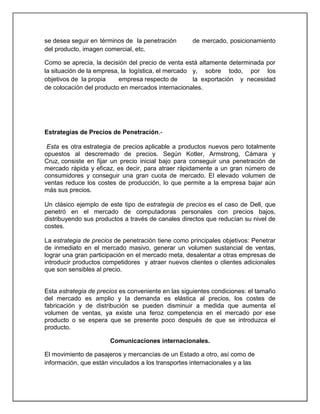 se desea seguir en términos de la penetración
del producto, imagen comercial, etc.

de mercado, posicionamiento

Como se aprecia, la decisión del precio de venta está altamente determinada por
la situación de la empresa, la logística, el mercado y, sobre todo, por los
objetivos de la propia
empresa respecto de
la exportación y necesidad
de colocación del producto en mercados internacionales.

Estrategias de Precios de Penetración.Esta es otra estrategia de precios aplicable a productos nuevos pero totalmente
opuestos al descremado de precios. Según Kotler, Armstrong, Cámara y
Cruz, consiste en fijar un precio inicial bajo para conseguir una penetración de
mercado rápida y eficaz, es decir, para atraer rápidamente a un gran número de
consumidores y conseguir una gran cuota de mercado. El elevado volumen de
ventas reduce los costes de producción, lo que permite a la empresa bajar aún
más sus precios.
Un clásico ejemplo de este tipo de estrategia de precios es el caso de Dell, que
penetró en el mercado de computadoras personales con precios bajos,
distribuyendo sus productos a través de canales directos que reducían su nivel de
costes.
La estrategia de precios de penetración tiene como principales objetivos: Penetrar
de inmediato en el mercado masivo, generar un volumen sustancial de ventas,
lograr una gran participación en el mercado meta, desalentar a otras empresas de
introducir productos competidores y atraer nuevos clientes o clientes adicionales
que son sensibles al precio.

Esta estrategia de precios es conveniente en las siguientes condiciones: el tamaño
del mercado es amplio y la demanda es elástica al precios, los costes de
fabricación y de distribución se pueden disminuir a medida que aumenta el
volumen de ventas, ya existe una feroz competencia en el mercado por ese
producto o se espera que se presente poco después de que se introduzca el
producto.
Comunicaciones internacionales.
El movimiento de pasajeros y mercancías de un Estado a otro, así como de
información, que están vinculados a los transportes internacionales y a las

 