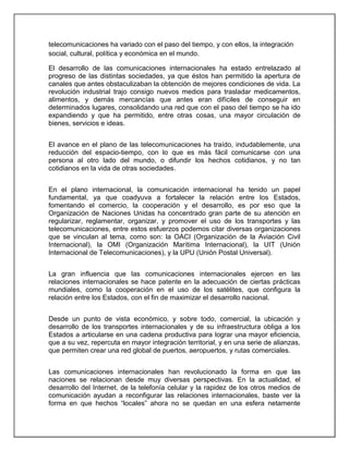 telecomunicaciones ha variado con el paso del tiempo, y con ellos, la integración
social, cultural, política y económica en el mundo.
El desarrollo de las comunicaciones internacionales ha estado entrelazado al
progreso de las distintas sociedades, ya que éstos han permitido la apertura de
canales que antes obstaculizaban la obtención de mejores condiciones de vida. La
revolución industrial trajo consigo nuevos medios para trasladar medicamentos,
alimentos, y demás mercancías que antes eran difíciles de conseguir en
determinados lugares, consolidando una red que con el paso del tiempo se ha ido
expandiendo y que ha permitido, entre otras cosas, una mayor circulación de
bienes, servicios e ideas.
El avance en el plano de las telecomunicaciones ha traído, indudablemente, una
reducción del espacio-tiempo, con lo que es más fácil comunicarse con una
persona al otro lado del mundo, o difundir los hechos cotidianos, y no tan
cotidianos en la vida de otras sociedades.
En el plano internacional, la comunicación internacional ha tenido un papel
fundamental, ya que coadyuva a fortalecer la relación entre los Estados,
fomentando el comercio, la cooperación y el desarrollo, es por eso que la
Organización de Naciones Unidas ha concentrado gran parte de su atención en
regularizar, reglamentar, organizar, y promover el uso de los transportes y las
telecomunicaciones, entre estos esfuerzos podemos citar diversas organizaciones
que se vinculan al tema, como son: la OACI (Organización de la Aviación Civil
Internacional), la OMI (Organización Marítima Internacional), la UIT (Unión
Internacional de Telecomunicaciones), y la UPU (Unión Postal Universal).
La gran influencia que las comunicaciones internacionales ejercen en las
relaciones internacionales se hace patente en la adecuación de ciertas prácticas
mundiales, como la cooperación en el uso de los satélites, que configura la
relación entre los Estados, con el fin de maximizar el desarrollo nacional.
Desde un punto de vista económico, y sobre todo, comercial, la ubicación y
desarrollo de los transportes internacionales y de su infraestructura obliga a los
Estados a articularse en una cadena productiva para lograr una mayor eficiencia,
que a su vez, repercuta en mayor integración territorial, y en una serie de alianzas,
que permiten crear una red global de puertos, aeropuertos, y rutas comerciales.
Las comunicaciones internacionales han revolucionado la forma en que las
naciones se relacionan desde muy diversas perspectivas. En la actualidad, el
desarrollo del Internet, de la telefonía celular y la rapidez de los otros medios de
comunicación ayudan a reconfigurar las relaciones internacionales, baste ver la
forma en que hechos “locales” ahora no se quedan en una esfera netamente

 