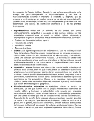 los mercados de Estados Unidos y Canadá, lo cual se basa esencialmente en la
entrega del productor/exportador al importador/agente y de éste al
mayorista/mercado industrial y finalmente al detallista. El diagrama que se
presenta a continuación es un modelo general de canales de comercialización
para el tomate; sin embargo, existen importadores pequeños y medianos que han
desarrollado una cadena de distribución alternativa a la de los grandes
importadores.

o
o
o
o

Exportador Debe contar con un producto de alta calidad, con precio
internacionalmente competitivo y apegarse a: Las normas exigidas por las
autoridades norteamericanas, en cuanto a calidad, higiene, etiquetado y
empaque Las exigencias específicas de sus clientes norteamericanos, como son:
Preferencias de variedad, calidad y precio
Requisitos de compra
Tamaños o calibres
Tiempos de entrega
Bróker Es un agente especializado en importaciones. Este no tiene la posesión
física del producto. Hace los arreglos necesarios para las compras, embarques,
distribuciones, inspección, etc., en nombre de los exportadores y o sus clientes.
Cobra una comisión por compraventa realizada. La desventaja de utilizar este
canal es que el precio al que se ofrezca el producto en Norteamérica se elevará
al incluirse la comisión, lo cual puede afectar la competitividad en precio frente a
otros proveedores activos en el mercado.
Importador / Agente Empresa que compra por cuenta propia y distribuye el
producto a sus clientes, entre los que se encuentran las cadenas de autoservicio
y las tiendas. Los importadores y agentes tienen un conocimiento muy amplio de
la red de comercio y están generalmente dispuestos a correr riesgos con nuevos
proveedores. Generalmente esperan contar con referencias sobre la experiencia
exportadora de los proveedores. Debido a la naturaleza fragmentada del
producto, pudiera ser necesario trabajar con diferentes agentes y distribuidores
que cubran diferentes regiones geográficas.
Mayoristas/Usuarios Industriales Los mayoristas ofrecen el servicio de
distribución, ya sea que cuenten con su propia infraestructura (camiones de
reparto, tráilers y bodegas) o subcontraten este servicio con empresas
especializadas. Asimismo, hacen labor de mercadeo y promoción ya que cuentan
con una fuerza de venta que está en contacto directo con los supermercados.
Dependiendo del tamaño de la empresa, algunos mayoristas manejan gerentes
de marca o de categoría, que reempacan o etiquetan productos importados a
granel. Por lo general, los usuarios industriales, también llamados distribuidores
del mercado institucional, se proveen de brokers o productores locales. Es muy
raro y sería la excepción, que estas empresas importen de forma directa. En este

 