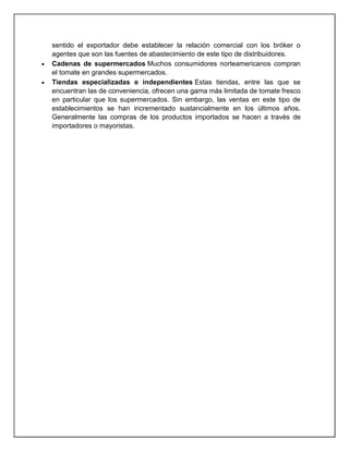 sentido el exportador debe establecer la relación comercial con los bróker o
agentes que son las fuentes de abastecimiento de este tipo de distribuidores.
Cadenas de supermercados Muchos consumidores norteamericanos compran
el tomate en grandes supermercados.
Tiendas especializadas e independientes Estas tiendas, entre las que se
encuentran las de conveniencia, ofrecen una gama más limitada de tomate fresco
en particular que los supermercados. Sin embargo, las ventas en este tipo de
establecimientos se han incrementado sustancialmente en los últimos años.
Generalmente las compras de los productos importados se hacen a través de
importadores o mayoristas.

 
