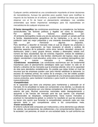 Cualquier cambio ambiental es una consideración importante al tomar decisiones
de mercadotecnia. Aunque los gerentes poco pueden hacer para modificar la
mayoría de los factores en el entorno, si pueden identificar las áreas que deben
observar con el fin de hacer un planeamiento estratégico. Las variables
ambientales que tienen importancia estratégica para los especialistas en
mercadotecnia de cualquier empresa son:
El factor demográfico; las condiciones económicas, la competencia, los factores
socioculturales, los factores políticos y legales así como la tecnología.
Por
ejemplo
los
factores
demográficos
son:
-El ambiente demográfico revela una era de estructura versátil, un variado perfil de
la familia, desplazamientos geográficos de los habitantes, a la vez de una
población cada vez mejor preparada y una creciente diversidad étnica y racial,
solo
por
mencionar
algunos
aspectos..
Para identificar y describir el mercado meta al cual se dirigirán los productos o
servicios de una organización, se hace necesario el estudio y análisis de
diferentes aspectos de la población, entre otros: tamaño; densidad; ubicación y
distribución; edad y sexo; grupos étnicos, empleo y desempleo; estado civil;
número de hijos; escolaridad, tipo de vivienda; migración, índices de natalidad y
mortandad; etapa del ciclo de vida familiar; distribución del ingreso; clase social;
religión; escolaridad o nivel educativo, entre otros. Los cambios demográficos dan
origen
a
nuevos
mercados
y
eliminan
otros.
-Condiciones económicas: Las condiciones económicas son de fundamental
importancia para el planeamiento estratégico dado que inciden no sólo en el
tamaño y atractivo de los mercados que la empresa atiende, sino en la capacidad
de ésta para atenderlos rentablemente. Es posible que éstas limiten el nivel de
recursos que las empresas pueden usar para intentar satisfacer la demanda. La
escasez de materias primas, los costos de la energía y los del crédito pueden
imponer importantes limitaciones en la capacidad de una empresa para desarrollar
nuevos productos, para mantener inventarios o para invertir en instalaciones para
nueva producción.
-Competitividad:
es la capacidad que tiene una empresa para mantenerse y sobresalir en el
mercado. En la actualidad no basta con comprender a los clientes. La década de
los noventa se caracteriza por una intensa competencia, tanto al interior como al
exterior del país. Muchas economías nacionales están desregularizando y
apoyando a las fuerzas del mercado para las que operan. Las empresas
multinacionales se desplazan, vertiginosamente, hacia nuevos mercados y
practican la mercadotecnia global. Lo anterior ha resultado en que las empresas
no tienen otra opción que fomentar la competitividad, poniendo cada vez más
atención tanto a sus competidores como a los consumidores meta.
-Factor sociocultural.
El entorno cultural está compuesto por instituciones y otros elementos que afectan
los valores, las percepciones, las preferencias y los comportamientos básicos de
la sociedad. Las personas, al crecer en una sociedad dada, la cual conforma sus

 