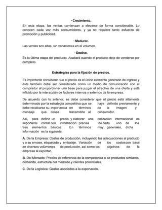 · Crecimiento.
En esta etapa, las ventas comienzan a elevarse de forma considerable. Lo
conocen cada vez más consumidores, y ya no requiere tanto esfuerzo de
promoción y publicidad.
· Madurez.
Las ventas son altas, sin variaciones en el volumen.
· Declive.
Es la última etapa del producto. Acabará cuando el producto deje de venderse por
completo.
Estrategias para la fijación de precios.
Es importante considerar que el precio es el único elemento generado de ingreso y
éste también debe ser considerado como un medio de comunicación con el
comprador al proporcionar una base para juzgar el atractivo de una oferta y está
influido por la interacción de factores internos y externos de la empresa.
De acuerdo con lo anterior, se debe considerar
determinado por la estrategia competitiva que se
debe recalcarse su importancia en
términos
mensaje
que desea
transmitirle al

que el precio está altamente
haya definido previamente y
de
la
imagen
y
consumidor.

Así, para definir un
precio y elaborar una
importante contar con información precisa
tres elementos básicos.
En
términos
información es la siguiente:

cotización internacional es
de cada
uno de
los
muy generales, dicha

A. De la Empresa: Costos de producción, incluyendo las adecuaciones al producto
y a su envase, etiquetado y embalaje. Variación
de
los
costos con base
en diversos volúmenes
de producción, así como los
objetivos
de
la
empresa al exportar.
B. Del Mercado: Precios de referencia de la competencia o de productos similares,
demanda, estructura del mercado y clientes potenciales.
C. De la Logística: Gastos asociados a la exportación.

 