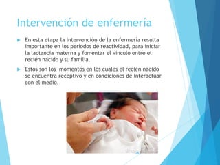 Intervención de enfermería
 En esta etapa la intervención de la enfermería resulta
importante en los periodos de reactividad, para iniciar
la lactancia materna y fomentar el vinculo entre el
recién nacido y su familia.
 Estos son los momentos en los cuales el recién nacido
se encuentra receptivo y en condiciones de interactuar
con el medio.
 