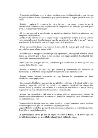 - Priorizar las habilidades: no es lo mismo un niño con una pérdida auditiva leve, que otro con
una pérdida severa, de esto dependerá en gran parte el acceso a la lengua, ya sea de señas y/o
fónica.

- Establecer códigos de comunicación: mirar la cara y las manos, respetar turnos de
comunicación y establecer que es prioritario la comprensión del mensaje, que debe pedir
ayuda si no comprendió el mensaje.

- El docente proveerá a sus alumnos de ayudas o materiales didácticos adecuados para
compensar las dificultades.
Cuando el niño no tiene acceso la lengua fónica o su percepción auditiva es escasa y utiliza
como primera lengua la de señas hay que recordar que el sordo “solo sabe lo que ve”. Hay que
usar sistemas de facilitación, buscar el apoyo visual, táctil y quinésico.

- Evitar explicaciones largas y apoyarse en la recepción del mensaje por canal visual, con
apoyo de lengua de señas o lectura labial.

- Recordar que la percepción del mensaje cesa rápidamente, esto requiere mantener niveles
medios de atención, por lo tanto si las consignas son largas aparecerá la dificultad para
comprender las estructuras sintácticas.

- Debe darse una consigna por vez, acompañada por ilustraciones, es decir hay que usar
sistemas de facilitación visual.

- Cuando la consigna sea larga hay que separarla y acompañarla por secuencias de
ilustraciones, es importante chequear para ver si entendió lo que tiene que hacer.

- Cuando poseen lenguaje lecto-escrito hay que formular las instrucciones en forma
secuenciada y con apoyo visual.

- Con respecto al habla hay que recordar que el niño oyente tiene el feedback auditivo para
escuchar y comprender qué le dicen y qué dice, esto no ocurre con el niño con discapacidad
auditiva severa y profunda, con respecto a la articulación buscaremos el apoyo visual y
propioceptivo y para estructurar las frases usamos claves visuales.

- Cuando las características del niño lo requieran deberán instrumentarse sistemas de
comunicación complementarios o alternativos, traducción a lengua de señas o computadoras
con sintetizadores de voz.

Como conclusión diré que cada niño sordo es único, es muy importante buscar optimizar
todas sus capacidades, pero sin olvidarse de las potencialidades.
La prioridad será ayudarlo a que acceda a la comunicación eficaz que le permitirá preservar y
desarrollar su capacidad cognitiva.

La comunicación eficaz, ya sea en lengua de señas o fónica, es el acceso que nos
permitirá responder a las necesidades educativas de cada niño sordo.
 