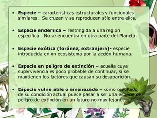 • Especie – características estructurales y funcionales
  similares. Se cruzan y se reproducen sólo entre ellos.

• Especie endémica – restringida a una región
  específica. No se encuentra en otra parte del Planeta.

• Especie exótica (foránea, extranjera)- especie
  introducida en un ecosistema por la acción humana.

• Especie en peligro de extinción – aquella cuya
  supervivencia es poco probable de continuar, si se
  mantienen los factores que causan su desaparición.

• Especie vulnerable o amenazada – como resultado
  de su condición actual puede pasar a ser una especie en
  peligro de extinción en un futuro no muy lejano.
 