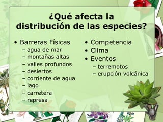 ¿Qué afecta la
distribución de las especies?
• Barreras Físicas        • Competencia
  –   agua de mar         • Clima
  –   montañas altas      • Eventos
  –   valles profundos      – terremotos
  –   desiertos             – erupción volcánica
  –   corriente de agua
  –   lago
  –   carretera
  –   represa
 