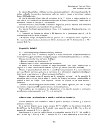 Fisiología del Ejercicio Físico
www.intermedicina.com
- 16 -- 16 -
La máxima FC, en la fase estable del ejercicio, tiene una significativa relación con la cantidad de
trabajo realizado. Los sucesivos incrementos suelen ser menores cuando se aproximan a valores
límites (200 latidos/min).
El tipo de ejercicio influye sobre el incremento de la FC. Existe la mayor aceleración en
ejercicios de velocidad (carreras) y la menor en ejercicios de fuerza (lanzamientos). En ejercicios de
resistencia (carreras de fondo) la FC fue intermedia.
El tiempo requerido para que la FC se normalice después del ejercicio depende de la intensidad
del trabajo, de su duración y de la condición física del sujeto.
Los factores fisiológicos que determinan el retardo en la recuperación después del ejercicio son
los siguientes:
♦ Persistencia de factores que elevan la FC (aumento de la temperatura corporal y de la
concentración de ácido láctico en sangre)
♦ Respuestas reflejas a la rápida cesación del ejercicio con la consiguiente éstasis sanguínea en
los vasos musculares dilatados, disminución del RV, disminución del VS, disminución de la PA y
aumento de la FC.
Regulación de la FC
La FC se halla regulada por factores químicos y nerviosos.
El impulso que excita al corazón se origina en el nodo sinoauricular independientemente del
sistema nervioso, pero este último desempeña un papel importante en la regulación de su actividad.
El nodo sinoauricular tiene inervación de 2 tipos:
♦ Los nervios vagos que disminuyen la FC
♦ Los nervios aceleradores o simpáticos que la aumentan
En reposo existe influencia constante del vago denominadas "tono vagal", impulsos que se
originan en el centro cardioinhibidor del bulbo raquídeo que actuaría como freno para la FC.
Durante el ejercicio el aumento de la FC es causado por una disminución de la acción inhibidora
del vago. Durante ejercicios agotadores el incremento de la estimulación simpática recién adquiere
importancia, ya que en reposo su influencia es poco significativa.
Factores adicionales, como el aumento de la temperatura corporal y de la secreción de
adrenalina, ejercen acción directa sobre el corazón. La descarga del centro cardioinhibidor se
produce a través de reflejos, cuyos impulsos aferentes se originan en los senos aórticos y
carotídeos.
También es influenciado por la corteza cerebral y otros centros superiores, este sería el origen
del aumento psíquico de la FC segundos antes de iniciarse el ejercicio.
Ciertos reflejos que se originan en las articulaciones y los músculos durante su contracción
contribuyen a producir aumentos en la FC y en la respiración.
Adaptaciones circulatorias en el ejercicio isotónico e isométrico
Existen diferencias cuali-cuantitativas entre el ejercicio dinámico o isotónico y el ejercicio
estático o isométrico.
En el ejercicio dinámico existe un gran aumento del VM y la FC, con elevación moderada de la
PA (170 mm Hg P.sist./100 mm Hg P. diast.) y una reducción neta de la RP. Esto se debe al
aumento del consumo de O2 por el músculo.
Por el contrario, el ejercicio estático lleva a un pronunciado aumento de la PA (300 mm Hg P.
sist./150 mm Hg P. diast.) y la RP. El aumento del VM es solo moderado y se debe casi por
 