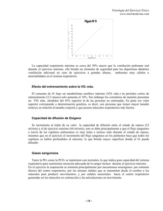 Fisiología del Ejercicio Físico
www.intermedicina.com
- 18 -- 18 -
FiguraNº 9
0
10
20
30
40
50
60
70
80
90
100
0 0,5 1 1,5 2 2,5 3 3,5 4 4,5 5
V
e
n
t
t
o
t
a
l
l
/
m
i
n
ConsumodeO2(l/min)
La capacidad respiratoria máxima es cerca del 50% mayor que la ventilación pulmonar real
durante el ejercicio máximo, ello brinda un elemento de seguridad para los deportistas dándoles
ventilación adicional en caso de ejercicios a grandes alturas, ambientes muy cálidos o
anormalidades en el sistema respiratorio.
Efecto del entrenamiento sobre la VO2 máx.
El consumo de O2 bajo un metabolismo aeróbico máximo (VO2 máx.) en períodos cortos de
entrenamiento (2-3 meses) solo aumenta el 10%. Sin embargo los corredores de maratón presentan
un VO2 máx. alrededor del 45% superior al de las personas no entrenadas. En parte ese valor
superior corresponde a determinación genética, es decir, son personas que tienen mayor tamaño
torácico en relación al tamaño corporal y que poseen músculos respiratorios más fuertes.
Capacidad de difusión de Oxígeno
Se incrementa al triple de su valor la capacidad de difusión entre el estado de reposo (23
ml/min) y el de ejercicio máximo (64 ml/min), esto se debe principalmente a que el flujo sanguíneo
a través de los capilares pulmonares es muy lento e incluso nulo durante el estado de reposo,
mientras que en el ejercicio el incremento del flujo sanguíneo en los pulmones hace que todos los
capilares se hallen perfundidos al máximo, lo que brinda mayor superficie donde el O2 puede
difundir.
Gases sanguíneos
Tanto la PO2 como la PCO2 se mantienen casi normales, lo que indica gran capacidad del sistema
respiratorio para suministrar aireación adecuada de la sangre incluso durante el ejercicio máximo.
En el ejercicio la respiración se estimula principalmente por mecanismos neurógenos: por estímulo
directo del centro respiratorio, por las mismas señales que se transmiten desde el cerebro a los
músculos para producir movimientos, y por señales sensoriales hacia el centro respiratorio
generadas en los músculos en contracción y las articulaciones en movimiento.
 