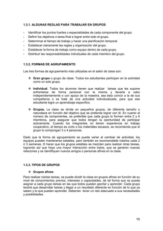10 
1.3.1. ALGUNAS REGLAS PARA TRABAJAR EN GRUPOS 
- Identificar los puntos fuertes o especialidades de cada componente del grupo. 
- Definir los objetivos o tarea final a lograr entre todo el grupo. 
- Determinar el tiempo de trabajo y hacer una planificación temporal. 
- Establecer claramente las reglas y organización del grupo. 
- Establecer la forma de trabajo como equipo dentro de cada grupo. 
- Distribuir las responsabilidades individuales de cada miembro del grupo. 
1.3.2. FORMAS DE AGRUPAMIENTO 
Las tres formas de agrupamiento más utilizadas en el salón de clase son: 
 Gran grupo o grupo de clase. Todos los estudiantes participan en la actividad 
como un solo grupo. 
 Individual. Todos los alumnos tienen que realizar tareas que les supone 
enfrentarse de forma personal con la misma y llevarla a cabo 
independientemente o con apoyo de la maestra, sea ésta común a la de sus 
compañeros o se trate de una actividad individualizada, para que ese 
estudiante logre un aprendizaje específico. 
 Grupos. La clase se divide en pequeños grupos, de diferente tamaño o 
naturaleza en función del objetivo que se pretenda lograr con él. En cuanto al 
número de componentes, es preferible que cada grupo lo formen entre 2 y 6 
miembros, para asegurar que todos tengan la oportunidad de participar 
activamente. Cuando los integrantes no tienen experiencia en trabajo 
cooperativo, el tiempo es corto o los materiales escasos, se recomienda que el 
grupo lo compongan 3 o 4 personas. 
Dado que la forma de agrupamiento se puede variar al cambiar de actividad, los 
equipos pueden mantenerse estables, pero también es recomendable rotarlos cada 2 
ó 3 semanas. O hacer que los grupos estables se mezclen para realizar otras tareas, 
logrando así que haya una mayor interacción entre todos, que se generen nuevas 
relaciones y se identifiquen nuevos amigos o personas afines en la clase. 
1.3.3. TIPOS DE GRUPOS 
 Grupos afines 
Para realizar ciertas tareas, se puede dividir la clase en grupos afines en función de su 
nivel de conocimientos previos, intereses o capacidades, de tal forma que se pueda 
asignar a cada grupo tareas en las que todos puedan aportar y aprender. Cada grupo 
tendrá que desarrollar tareas y llegar a un resultado diferente en función de lo que ya 
saben y lo que pueden aprender. Deberían tener un reto adecuado a sus necesidades 
y posibilidades. 
 