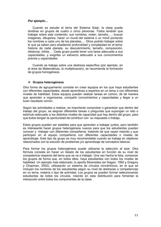 11 
Por ejemplo… 
Cuando se estudie el tema del Sistema Solar, la clase puede 
dividirse en grupos de cuatro o cinco personas. Todos tendrán que 
trabajar sobre este contenido: sus nombres, orden, tamaño,…; buscar 
imágenes, dibujarlos, hacer un mural del sistema o un móvil poniendo 
los nombres a cada uno de los planetas,… Otros podrán trabajar sobre 
lo que ya saben pero añadiendo profundidad y complejidad en el tema: 
historia de cada planeta, su descubrimiento, tamaño, composición, 
distancia, órbita,… Cada grupo puede tener una tarea adecuada a sus 
capacidades, y exigirles un esfuerzo adecuado a sus conocimientos 
previos y capacidades. 
Cuando se trabaja sobre una destreza específica (por ejemplo, en 
el área de Matemáticas, la multiplicación), se recomienda la formación 
de grupos homogéneos. 
 Grupos heterogéneos 
Otra forma de agrupamiento consiste en crear equipos en los que haya estudiantes 
con diferentes capacidades, desde aprendices a expertos en un tema o con diferentes 
niveles de habilidad. Estos equipos pueden realizar tareas en común, de tal manera 
que aprenden a organizarse, compartir conocimientos y capacidades y llegar a un 
buen resultado común. 
Según las actividades a realizar, es importante comprobar o garantizar que dentro del 
trabajo del grupo, se asignan diferentes tareas o preguntas que supongan un reto o 
estímulo adecuado a los distintos niveles de capacidad que hay dentro del grupo, para 
que todos tengan la oportunidad de contribuir con su respuesta o trabajo. 
Estos grupos pueden ser estables para que aprendan a trabajar juntos, pero también 
es interesante hacer grupos heterogéneos nuevos para que los estudiantes puedan 
conocer y trabajar con diferentes compañeros, tratando de que vayan rotando y que 
participen en el equipo compañeros con diferentes capacidades o niveles de 
aprendizaje. Este tipo de grupo es muy recomendable cuando se trabaja en objetivos 
relacionados con la solución de problemas y/o aprendizaje de conceptos básicos. 
Para formar los grupos heterogéneos puede utilizarse la selección al azar. Otra 
fórmula consiste en hacer un listado de los estudiantes en función de su nivel de 
competencia respecto del tema que se va a trabajar. Una vez hecha la lista, componer 
los grupos de forma que, en todos ellos, haya estudiantes con todos los niveles de 
habilidad. Un ejemplo más elaborado, lo aporta Silversides (en Kagan, 1992 y Gregory 
y Chapman, 2002), utilizaqndo un sistema de círculos concéntricos, en el que se 
incluyen los nombres de los estudiantes según su nivel de destrezas o competencias 
en un tema, materia o tipo de actividad. Los grupos se pueden formar seleccionando 
estudiantes de todos los círculos, rotando en esta distribución para fomentar la 
interacción entre todos los componentes de la clase. 
 