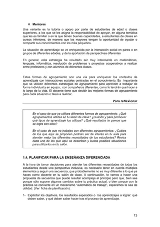 13 
 Mentores 
Una variante es la tutoría o apoyo por parte de estudiantes de edad o clases 
superiores, a los que se les asigna la responsabilidad de apoyar, en alguna temática 
que les es familiar o en la que tienen buenas capacidades, a estudiantes de clases en 
cursos inferiores, de manera que los mayores tengan la oportunidad de ayudar o 
compartir sus conocimientos con los más pequeños. 
La situación de aprendizaje se ve enriquecida por la interacción social en pares o en 
grupos de diferentes edades, y de la aportación de perspectivas diferentes 
En general, esta estrategia ha resultado ser muy interesante en matemáticas, 
lenguaje, informática, resolución de problemas y proyectos cooperativos a realizar 
entre profesores y con alumnos de diferentes clases. 
Estas formas de agrupamiento son una vía para enriquecer los contextos de 
aprendizaje con interacciones sociales centradas en el conocimiento. Es importante 
que se utilicen diferentes estrategias de agrupamiento para aprender a trabajar de 
forma individual y en equipo, con compañeros diferentes, como lo tendrán que hacer a 
lo largo de la vida. El docente tiene que decidir las mejores formas de agrupamiento 
para cada situación o tarea a realizar. 
Para reflexionar 
En el caso de que ya utilices diferentes formas de agrupamiento: ¿Qué 
agrupamientos utilizas en tu salón de clase? ¿Cuándo y para promover 
qué tipos de aprendizaje los utilizas? ¿Qué resultados te parece que 
se logra con ellos? 
En el caso de que no trabajes con diferentes agrupamientos: ¿Cuáles 
de los que aquí se proponen podrían ser de interés en tu aula para 
atender mejor las diferentes necesidades de tus estudiantes? Revisa 
cada uno de los que aquí se describen y busca posibles situaciones 
para utilizarlos en tu salón. 
1.4. PLANIFICAR PARA LA ENSEÑANZA DIFERENCIADA 
A la hora de tomar decisiones para atender las diferentes necesidades de todos los 
estudiantes desde una perspectiva inclusiva, es necesario tener en cuenta múltiples 
elementos y seguir una secuencia, que probablemente no es muy diferente a lo que ya 
haces como docente en tu salón de clase. A continuación, te vamos a hacer una 
propuesta de secuencia que puede resultar acompleja al principio pero que, bien sea 
porque sólo supone algunos cambios sobre tu práctica actual, o bien porque con la 
práctica se convierte en un mecanismo automático de trabajo, esperamos te sea de 
utilidad. (Ver ficha de planificación). 
1- Explicitar los objetivos, los resultados esperados o los aprendizajes a lograr: qué 
deben saber, y qué deben saber hacer tras el proceso de aprendizaje. 
 