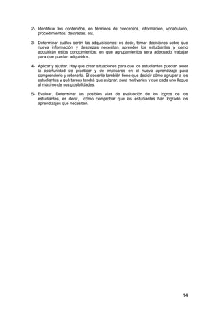 2- Identificar los contenidos, en términos de conceptos, información, vocabulario, 
14 
procedimientos, destrezas, etc. 
3- Determinar cuáles serán las adquisiciones: es decir, tomar decisiones sobre que 
nueva información y destrezas necesitan aprender los estudiantes y cómo 
adquirirán estos conocimientos; en qué agrupamientos será adecuado trabajar 
para que puedan adquirirlos. 
4- Aplicar y ajustar. Hay que crear situaciones para que los estudiantes puedan tener 
la oportunidad de practicar y de implicarse en el nuevo aprendizaje para 
comprenderlo y retenerlo. El docente también tiene que decidir cómo agrupar a los 
estudiantes y qué tareas tendrá que asignar, para motivarles y que cada uno llegue 
al máximo de sus posibilidades. 
5- Evaluar. Determinar las posibles vías de evaluación de los logros de los 
estudiantes, es decir, cómo comprobar que los estudiantes han logrado los 
aprendizajes que necesitan. 
 