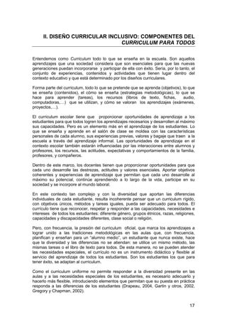 II. DISEÑO CURRICULAR INCLUSIVO: COMPONENTES DEL 
CURRICULUM PARA TODOS 
Entendemos como Curriculum todo lo que se enseña en la escuela. Son aquellos 
aprendizajes que una sociedad considera que son esenciales para que las nuevas 
generaciones puedan incorporarse y participar de ella con éxito. Sería, por lo tanto, el 
conjunto de experiencias, contenidos y actividades que tienen lugar dentro del 
contexto educativo y que está determinado por los diseños curriculares. 
Forma parte del curriculum, todo lo que se pretende que se aprenda (objetivos), lo que 
se enseña (contenidos), el cómo se enseña (estrategias metodológicas), lo que se 
hace para aprender (tareas), los recursos (libros de texto, fichas, audio, 
computadoras,…) que se utilizan, y cómo se valoran los aprendizajes (exámenes, 
proyectos,…). 
El curriculum escolar tiene que proporcionar oportunidades de aprendizaje a los 
estudiantes para que todos logren los aprendizajes necesarios y desarrollen al máximo 
sus capacidades. Pero es un elemento más en el aprendizaje de los estudiantes. Lo 
que se enseña y aprende en el salón de clase se moldea con las características 
personales de cada alumno, sus experiencias previas, valores y bagaje que traen a la 
escuela a través del aprendizaje informal. Las oportunidades de aprendizaje en el 
contexto escolar también estarán influenciadas por las interacciones entre alumnos y 
profesores, los recursos, las actitudes, expectativas y comportamientos de la familia, 
profesores, y compañeros. 
Dentro de este marco, los docentes tienen que proporcionar oportunidades para que 
cada uno desarrolle las destrezas, actitudes y valores esenciales. Aportar objetivos 
coherentes y experiencias de aprendizaje que permitan que cada uno desarrolle al 
máximo su potencial, continúe aprendiendo a lo largo de la vida, participe en su 
sociedad y se incorpore al mundo laboral. 
En este contexto tan complejo y con la diversidad que aportan las diferencias 
individuales de cada estudiante, resulta incoherente pensar que un curriculum rígido, 
con objetivos únicos, métodos y tareas iguales, pueda ser adecuado para todos. El 
currículo tiene que reconocer, respetar y responder a las capacidades, necesidades e 
intereses de todos los estudiantes: diferente género, grupos étnicos, razas, religiones, 
capacidades y discapacidades diferentes, clase social o religión. 
Pero, con frecuencia, la presión del curriculum oficial, que marca los aprendizajes a 
lograr unido a las tradiciones metodológicas en las aulas que, con frecuencia, 
planifican y enseñan para un “alumno medio”, un estudiante que nunca existe, hace 
que la diversidad y las diferencias no se atiendan: se utilice un mismo método, las 
mismas tareas o el libro de texto para todos. De esta manera, no se pueden atender 
las necesidades especiales, el currículo no es un instrumento didáctico y flexible al 
servicio del aprendizaje de todos los estudiantes. Son los estudiantes los que para 
tener éxito, se adaptan al curriculum. 
Como el curriculum uniforme no permite responder a la diversidad presente en las 
aulas y a las necesidades especiales de los estudiantes, es necesario adecuarlo y 
hacerlo más flexible, introduciendo elementos que permitan que su puesta en práctica 
responda a las diferencias de los estudiantes (Drapeau, 2004, Gartin y otros, 2002, 
Gregory y Chapman, 2002). 
17 
 