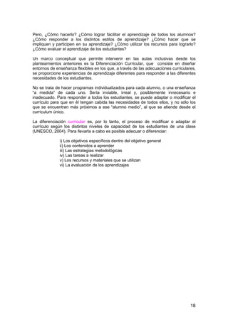 Pero, ¿Cómo hacerlo? ¿Cómo lograr facilitar el aprendizaje de todos los alumnos? 
¿Cómo responder a los distintos estilos de aprendizaje? ¿Cómo hacer que se 
impliquen y participen en su aprendizaje? ¿Cómo utilizar los recursos para lograrlo? 
¿Cómo evaluar el aprendizaje de los estudiantes? 
Un marco conceptual que permite intervenir en las aulas inclusivas desde los 
planteamientos anteriores es la Diferenciación Curricular, que consiste en diseñar 
entornos de enseñanza flexibles en los que, a través de las adecuaciones curriculares, 
se proporcione experiencias de aprendizaje diferentes para responder a las diferentes 
necesidades de los estudiantes. 
No se trata de hacer programas individualizados para cada alumno, o una enseñanza 
“a medida” de cada uno. Sería inviable, irreal y, posiblemente innecesario e 
inadecuado. Para responder a todos los estudiantes, se puede adaptar o modificar el 
currículo para que en él tengan cabida las necesidades de todos ellos, y no sólo los 
que se encuentran más próximos a ese “alumno medio”, al que se atiende desde el 
curriculum único. 
La diferenciación curricular es, por lo tanto, el proceso de modificar o adaptar el 
currículo según los distintos niveles de capacidad de los estudiantes de una clase 
(UNESCO, 2004). Para llevarla a cabo es posible adecuar o diferenciar: 
18 
i) Los objetivos específicos dentro del objetivo general 
ii) Los contenidos a aprender 
iii) Las estrategias metodológicas 
iv) Las tareas a realizar 
v) Los recursos y materiales que se utilizan 
vi) La evaluación de los aprendizajes 
 