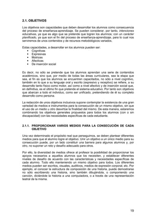 2.1. OBJETIVOS 
Los objetivos son capacidades que deben desarrollar los alumnos como consecuencia 
del proceso de enseñanza-aprendizaje. Se pueden considerar, por tanto, intenciones 
educativas, ya que es algo que se pretende que logren los alumnos; con un carácter 
planificado, ya que son el fin del proceso de enseñanza-aprendizaje, para lo cual nos 
serviremos de unos contenidos y de recursos metodológicos variados. 
Estas capacidades, a desarrollar en los alumnos pueden ser: 
19 
 Cognitivas 
 Expresivas 
 Motrices 
 Afectivas 
 De inserción social 
Es decir, no sólo se pretende que los alumnos aprendan una serie de contenidos 
académicos, sino que, por medio de todas las áreas curriculares, sea la etapa que 
sea, el fin es que los alumnos se encuentren capacitados, no sólo a nivel cognitivo, 
también en lo que a su lenguaje oral y escrito (expresivo y receptivo) se refiere, a su 
desarrollo tanto físico como motor, así como a nivel afectivo y de inserción social que, 
en definitiva, es el último fin que pretende el sistema educativo. Por tanto son objetivos 
que abarcan a todo el individuo, como ser unificado, pretendiendo de él su completo 
desarrollo como persona. 
La redacción de unos objetivos inclusivos supone contemplar la existencia de una gran 
variedad de medios e instrumentos para la consecución de un mismo objetivo, sin que 
el uso de un medio u otro desvirtúe la finalidad del mismo. De esta manera, estaremos 
combinando los objetivos generales propuestos para todos los alumnos (con o sin 
discapacidad) con las necesidades específicas de cada estudiante. 
2.1.1. PROPORCIONAR VARIOS MEDIOS PARA LA CONSECUCIÓN DE CADA 
OBJETIVO 
Una vez determinado el propósito real que perseguimos, se deben plantear diferentes 
medios para que el alumno logre el objetivo. Unir un objetivo a un único medio para su 
consecución puede, por un lado constituir una barrera para algunos alumnos y, por 
otro, no suponer un reto y desafío adecuado para otros. 
Por ello, la diversidad de medios ofrece al profesor la posibilidad de proporcionar los 
apoyos necesarios a aquellos alumnos que los necesiten, y establecer diferentes 
niveles de desafío de acuerdo con las características y necesidades específicas de 
cada alumno. Todo ello manteniendo un mismo objetivo para todos. Los diferentes 
medios pueden ser escritos, visuales, auditivos, medios de expresión corporal, etc. Por 
ejemplo, el conocer la estructura de composición de una historia, puede demostrarse 
no sólo escribiendo una historia, sino también dibujándola, o componiendo una 
canción, dictándole la historia a una computadora, o a través de una representación 
teatral de la misma. 
 
