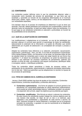 2.2. CONTENIDOS 
Los contenidos pueden definirse como lo que los estudiantes deberían saber o 
comprender como resultado del proceso de aprendizaje. Lo que tiene que ser 
enseñado y aprendido en función de los programas determinados en el Currículo 
oficial (país, estado, región, centro) y en las adaptaciones o ACIs de los estudiantes 
con necesidades especiales. 
Una decisión clave en el proceso de enseñanza es determinar lo que se tiene que 
aprender. Para ello, deberá plantearse qué contenidos son fundamentales y tienen que 
aprender todos los estudiantes, la base que deben adquirir todos los estudiantes, y a 
la que luego se van añadiendo contenidos en extensión o profundidad, en función de 
las posibilidades de los estudiantes. 
2.2.1. QUÉ ES LA ADAPTACIÓN DE CONTENIDOS 
Las modificaciones o adaptaciones en el contenido es una de las estrategias que 
permiten adecuar el currículo para permitir el aprendizaje de todos los estudiantes, 
seleccionando la extensión de la información o el grado de dificultad, que vendrá 
determinado por el grado de abstracción o la complejidad del concepto o proceso a 
aprender. 
Adaptar los contenidos hace referencia a su selección, priorización, secuenciación, 
organización y planificación. Pero, con ello, no se trata de empobrecer el aprendizaje. 
Como señala Drapeau (2004), con frecuencia, en las aulas, los docentes tratan de que 
se estudien todos los contenidos pero a veces eso exige hacerlo de una forma muy 
superficial. Y, al reducir los contenidos, se empobrece, se quitan los elementos que 
motivan o que estimulan los procesos superiores de pensamiento, pidiendo que 
aporten un punto de vista, una evidencia, que saquen conclusiones, identifiquen ideas 
o conceptos, valoren, o identifiquen problemas. 
Todos los contenidos deben aprenderse a través de procesos activos, con 
participación de los estudiantes, experimentando o realizando actividades relacionadas 
con la vida real. Habrá que garantizar que las adaptaciones no recorten la riqueza de 
los procesos de aprendizaje. 
21 
2.2.2. TIPOS DE CAMBIOS EN EL CURRÍCULO-CONTENIDOS 
Janney y Snell (2000) señalan tres tipos de ajustes en los contenidos: Contenidos 
suplementarios, contenidos simplificados y contenidos alternativos. 
 Contenidos suplementarios. Una forma de adaptar el currículo general a los 
estudiantes con necesidades especiales es utilizar elementos suplementarios, 
como puede ser añadir aprendizajes básicos, habilidades sociales o de estudio, 
o la expansión del currículo, según los objetivos que se pretenda que logren. 
 Contenidos simplificados. Otra fórmula es reducir o abreviar los contenidos. 
De esta manera los estudiantes pueden trabajar los mismos objetivos pero de 
una manera más sencilla, sin dejar de ser un reto o un estímulo, pero 
adaptados a las posibilidades y capacidades de cada alumno o alumna. Es 
decir, haciendo hincapié en menos destrezas y conceptos que en el programa 
completo de contenidos, o ajustado a lo que se recomienda en la Adaptación 
Curricular Individualizada. 
 