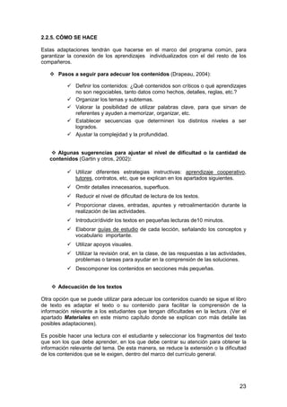 2.2.5. CÓMO SE HACE 
Estas adaptaciones tendrán que hacerse en el marco del programa común, para 
garantizar la conexión de los aprendizajes individualizados con el del resto de los 
compañeros. 
23 
 Pasos a seguir para adecuar los contenidos (Drapeau, 2004): 
 Definir los contenidos: ¿Qué contenidos son críticos o qué aprendizajes 
no son negociables, tanto datos como hechos, detalles, reglas, etc.? 
 Organizar los temas y subtemas. 
 Valorar la posibilidad de utilizar palabras clave, para que sirvan de 
referentes y ayuden a memorizar, organizar, etc. 
 Establecer secuencias que determinen los distintos niveles a ser 
logrados. 
 Ajustar la complejidad y la profundidad. 
 Algunas sugerencias para ajustar el nivel de dificultad o la cantidad de 
contenidos (Gartin y otros, 2002): 
 Utilizar diferentes estrategias instructivas: aprendizaje cooperativo, 
tutores, contratos, etc, que se explican en los apartados siguientes. 
 Omitir detalles innecesarios, superfluos. 
 Reducir el nivel de dificultad de lectura de los textos. 
 Proporcionar claves, entradas, apuntes y retroalimentación durante la 
realización de las actividades. 
 Introducir/dividir los textos en pequeñas lecturas de10 minutos. 
 Elaborar guías de estudio de cada lección, señalando los conceptos y 
vocabulario importante. 
 Utilizar apoyos visuales. 
 Utilizar la revisión oral, en la clase, de las respuestas a las actividades, 
problemas o tareas para ayudar en la comprensión de las soluciones. 
 Descomponer los contenidos en secciones más pequeñas. 
 Adecuación de los textos 
Otra opción que se puede utilizar para adecuar los contenidos cuando se sigue el libro 
de texto es adaptar el texto o su contenido para facilitar la comprensión de la 
información relevante a los estudiantes que tengan dificultades en la lectura. (Ver el 
apartado Materiales en este mismo capítulo donde se explican con más detalle las 
posibles adaptaciones). 
Es posible hacer una lectura con el estudiante y seleccionar los fragmentos del texto 
que son los que debe aprender, en los que debe centrar su atención para obtener la 
información relevante del tema. De esta manera, se reduce la extensión o la dificultad 
de los contenidos que se le exigen, dentro del marco del currículo general. 
 
