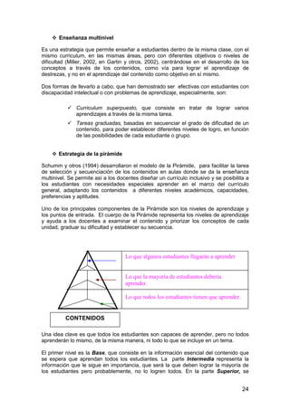 24 
 Enseñanza multinivel 
Es una estrategia que permite enseñar a estudiantes dentro de la misma clase, con el 
mismo curriculum, en las mismas áreas, pero con diferentes objetivos o niveles de 
dificultad (Miller, 2002, en Gartin y otros, 2002), centrándose en el desarrollo de los 
conceptos a través de los contenidos, como vía para lograr el aprendizaje de 
destrezas, y no en el aprendizaje del contenido como objetivo en sí mismo. 
Dos formas de llevarlo a cabo, que han demostrado ser efectivas con estudiantes con 
discapacidad intelectual o con problemas de aprendizaje, especialmente, son: 
 Curriculum superpuesto, que consiste en tratar de lograr varios 
aprendizajes a través de la misma tarea. 
 Tareas graduadas, basadas en secuenciar el grado de dificultad de un 
contenido, para poder establecer diferentes niveles de logro, en función 
de las posibilidades de cada estudiante o grupo. 
 Estrategia de la pirámide 
Schumm y otros (1994) desarrollaron el modelo de la Pirámide, para facilitar la tarea 
de selección y secuenciación de los contenidos en aulas donde se da la enseñanza 
multinivel. Se permite así a los docentes diseñar un currículo inclusivo y se posibilita a 
los estudiantes con necesidades especiales aprender en el marco del currículo 
general, adaptando los contenidos a diferentes niveles académicos, capacidades, 
preferencias y aptitudes. 
Uno de los principales componentes de la Pirámide son los niveles de aprendizaje y 
los puntos de entrada. El cuerpo de la Pirámide representa los niveles de aprendizaje 
y ayuda a los docentes a examinar el contenido y priorizar los conceptos de cada 
unidad, graduar su dificultad y establecer su secuencia. 
CONTENIDOS 
Lo que algunos estudiantes llegarán a aprender 
Lo que la mayoría de estudiantes debería 
aprender. 
Lo que todos los estudiantes tienen que aprender. 
Una idea clave es que todos los estudiantes son capaces de aprender, pero no todos 
aprenderán lo mismo, de la misma manera, ni todo lo que se incluye en un tema. 
El primer nivel es la Base, que consiste en la información esencial del contenido que 
se espera que aprendan todos los estudiantes. La parte Intermedia representa la 
información que le sigue en importancia, que será la que deben lograr la mayoría de 
los estudiantes pero probablemente, no lo logren todos. En la parte Superior, se 
 