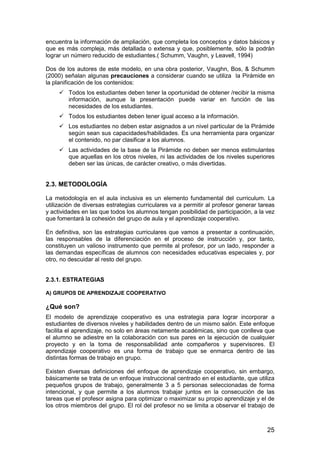 encuentra la información de ampliación, que completa los conceptos y datos básicos y 
que es más compleja, más detallada o extensa y que, posiblemente, sólo la podrán 
lograr un número reducido de estudiantes.( Schumm, Vaughn, y Leavell, 1994) 
Dos de los autores de este modelo, en una obra posterior, Vaughn, Bos,  Schumm 
(2000) señalan algunas precauciones a considerar cuando se utiliza la Pirámide en 
la planificación de los contenidos: 
 Todos los estudiantes deben tener la oportunidad de obtener /recibir la misma 
información, aunque la presentación puede variar en función de las 
necesidades de los estudiantes. 
 Todos los estudiantes deben tener igual acceso a la información. 
 Los estudiantes no deben estar asignados a un nivel particular de la Pirámide 
según sean sus capacidades/habilidades. Es una herramienta para organizar 
el contenido, no par clasificar a los alumnos. 
 Las actividades de la base de la Pirámide no deben ser menos estimulantes 
que aquellas en los otros niveles, ni las actividades de los niveles superiores 
deben ser las únicas, de carácter creativo, o más divertidas. 
2.3. METODOLOGÍA 
La metodología en el aula inclusiva es un elemento fundamental del curriculum. La 
utilización de diversas estrategias curriculares va a permitir al profesor generar tareas 
y actividades en las que todos los alumnos tengan posibilidad de participación, a la vez 
que fomentará la cohesión del grupo de aula y el aprendizaje cooperativo. 
En definitiva, son las estrategias curriculares que vamos a presentar a continuación, 
las responsables de la diferenciación en el proceso de instrucción y, por tanto, 
constituyen un valioso instrumento que permite al profesor, por un lado, responder a 
las demandas específicas de alumnos con necesidades educativas especiales y, por 
otro, no descuidar al resto del grupo. 
25 
2.3.1. ESTRATEGIAS 
A) GRUPOS DE APRENDIZAJE COOPERATIVO 
¿Qué son? 
El modelo de aprendizaje cooperativo es una estrategia para lograr incorporar a 
estudiantes de diversos niveles y habilidades dentro de un mismo salón. Este enfoque 
facilita el aprendizaje, no solo en áreas netamente académicas, sino que conlleva que 
el alumno se adiestre en la colaboración con sus pares en la ejecución de cualquier 
proyecto y en la toma de responsabilidad ante compañeros y supervisores. El 
aprendizaje cooperativo es una forma de trabajo que se enmarca dentro de las 
distintas formas de trabajo en grupo. 
Existen diversas definiciones del enfoque de aprendizaje cooperativo, sin embargo, 
básicamente se trata de un enfoque instruccional centrado en el estudiante, que utiliza 
pequeños grupos de trabajo, generalmente 3 a 5 personas seleccionadas de forma 
intencional, y que permite a los alumnos trabajar juntos en la consecución de las 
tareas que el profesor asigna para optimizar o maximizar su propio aprendizaje y el de 
los otros miembros del grupo. El rol del profesor no se limita a observar el trabajo de 
 