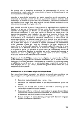los grupos, sino a supervisar activamente (no directivamente) el proceso de 
construcción y transformación del conocimiento, así como las interacciones de los 
miembros de los distintos grupos. 
Además, el aprendizaje cooperativo en grupos pequeños permite aprovechar la 
diversidad de alumnos existente en el aula y promover relaciones positivas. Esta 
metodología de enseñanza/aprendizaje (se caracteriza por ser un enfoque interactivo 
de organización del trabajo en el aula, según el cual los alumnos aprenden unos de 
otros así como de su profesor y del entorno). 
Este enfoque promueve la interacción entre alumnos, al entregarlos un ambiente de 
trabajo en el que se confrontan sus distintos puntos de vista, generándose, así, 
conflictos sociocognitivos que deberán ser resueltos por cada miembro, asimilando 
perspectivas diferentes a la suya. Esta interacción significa una mayor riqueza de 
experiencias educativas que ayudarán a los alumnos a examinar de forma más 
objetiva su entorno y, además, generarán habilidades cognitivas de orden superior, las 
que resultarán en la capacidad de respuestas creativas para la resolución de los 
diferentes problemas que deban enfrentar, tanto en el contexto de la sala de clases, 
como en la vida diaria. Además, la interacción y confrontación a la que son expuestos 
los alumnos lleva implícita la exigencia de exponer verbalmente sus pensamientos 
(ideas, opiniones, críticas, etc.) ante sus compañeros de grupo, potenciando el 
desarrollo de la fundamental capacidad de expresión verbal. El desarrollo de esta 
capacidad se ve bastante limitada en la tradicional pedagogía individualista y 
competitiva, en la cual, prácticamente no existen instancias de interacción académica 
entre los compañeros. Debido a la necesidad que se les presenta de interactuar y 
colaborar con otros compañeros para lograr la consecución de las tareas asignadas, 
no podrían ser resueltas si trabajaran individualmente. 
Según señala Jarrett (1999) son muchas las investigaciones que ponen de manifiesto 
que el aprendizaje cooperativo es una de las claves en las que se asientan las aulas 
inclusivas, al permitir la acomodación/adaptación de estudiantes con diferentes niveles 
y habilidades, aportando cada uno su talento, destreza o conocimiento para lograr el 
éxito del grupo, a la vez que participa, aprende o mejora en otras que se le dan peor 
(tiene menos desarrolladas). 
Planificación de actividades en grupos cooperativos 
Para que el aprendizaje cooperativo sea efectivo, el docente debe considerar los 
siguientes pasos para la planificación, estructuración y manejo de las actividades: 
1- Especificar los objetivos de la clase o tema a tratar. 
2- Establecer con prioridad la forma en que se conformarán los grupos de 
26 
trabajo. 
3- Explicar, con claridad, a los alumnos la actividad de aprendizaje que se 
persigue y la interrelación grupal deseada. 
4- Supervisar, en forma continua, la efectividad de los grupos de aprendizaje 
cooperativo e intervenir para enseñar destrezas de colaboración y asistir en 
el aprendizaje académico cuando surja la necesidad. 
5- Evaluar los logros de los estudiantes y participar en la discusión del grupo 
sobre la forma en que colaboraron. 
 