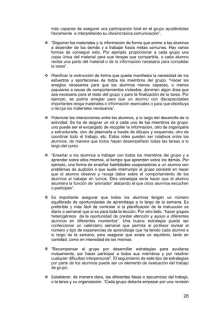 más capaces de asegurar una participación total en el grupo ayudándoles 
físicamente e interpretando su idiosincrásica comunicación”. 
 “Disponer los materiales y la información de forma que anime a los alumnos 
a depender de los demás y a trabajar hacia metas comunes. Hay varias 
formas de conseguir esto. Por ejemplo, proporcionar a cada grupo una 
copia única del material para que tengas que compartirla, o cada alumno 
recibe una parte del material o de la información necesaria para completar 
la tarea”. 
 Planificar la instrucción de forma que quede manifiesta la necesidad de los 
esfuerzos y aportaciones de todos los miembros del grupo. “Hacer los 
arreglos necesarios para que los alumnos menos capaces, o menos 
populares a causa de comportamientos molestos, dominen algún área que 
sea necesaria para el resto del grupo y para la finalización de la tarea. Por 
ejemplo, se podría arreglar para que un alumno con discapacidades 
importantes tenga materiales o información esenciales o para que distribuya 
o recoja los materiales necesarios”. 
 Potenciar las interacciones entre los alumnos, a lo largo del desarrollo de la 
actividad. Se ha de asignar un rol a cada uno de los miembros de grupo: 
uno puede ser el encargado de recopilar la información, otro de organizarla 
y estructurarla, otro de plasmarla a través de dibujos y esquemas, otro de 
coordinar todo el trabajo, etc. Estos roles pueden ser rotativos entre los 
alumnos, de manera que todos hayan desempeñado todas las tareas a lo 
largo del curso. 
 “Enseñar a los alumnos a trabajar con todos los miembros del grupo y a 
aprender sobre ellos mismos, al tiempo que aprenden sobre los demás. Por 
ejemplo, una forma de enseñar habilidades cooperadores a un alumno con 
problemas de audición o que suele interrumpir al grupo consiste en hacer 
que el alumno observe y recoja datos sobre el comportamiento de los 
alumnos al trabajar en turnos. Otra estrategia sería hacer que el alumno 
asumiera la función de ‘animador’ alabando el que otros alumnos escuchen 
o participen”. 
 Es importante asegurar que todos los alumnos tengan un número 
equilibrado de oportunidades de aprendizaje a lo largo de la semana. Es 
preferible y más fácil de controlar si la planificación de la instrucción es 
diaria o semanal que si es para toda la lección. Por otro lado, “hacer grupos 
heterogéneos da la oportunidad de prestar atención y apoyo a diferentes 
alumnos en diferentes momentos”. Una buena estrategia puede ser 
confeccionar un calendario semanal que permita al profesor revisar el 
número y tipo de experiencias de aprendizaje que ha tenido cada alumno a 
lo largo de la semana, para asegurar que existe un equilibrio, tanto en 
cantidad, como en intensidad de las mismas. 
 “Recompensar al grupo por desarrollar estrategias para ayudarse 
mutuamente, por hacer participar a todos sus miembros y por resolver 
cualquier dificultad interpersonal”. El seguimiento de este tipo de estrategias 
por parte de los alumnos puede ser un elemento de evaluación del trabajo 
de grupo. 
 Establecer, de manera clara, las diferentes fases o secuencias del trabajo, 
o la tarea y su organización. “Cada grupo debería empezar por una revisión 
28 
 