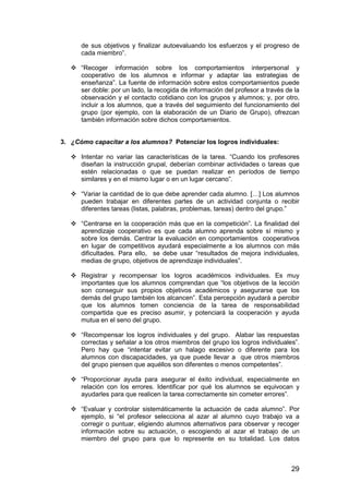 de sus objetivos y finalizar autoevaluando los esfuerzos y el progreso de 
cada miembro”. 
 “Recoger información sobre los comportamientos interpersonal y 
cooperativo de los alumnos e informar y adaptar las estrategias de 
enseñanza”. La fuente de información sobre estos comportamientos puede 
ser doble: por un lado, la recogida de información del profesor a través de la 
observación y el contacto cotidiano con los grupos y alumnos; y, por otro, 
incluir a los alumnos, que a través del seguimiento del funcionamiento del 
grupo (por ejemplo, con la elaboración de un Diario de Grupo), ofrezcan 
también información sobre dichos comportamientos. 
29 
3. ¿Cómo capacitar a los alumnos? Potenciar los logros individuales: 
 Intentar no variar las características de la tarea. “Cuando los profesores 
diseñan la instrucción grupal, deberían combinar actividades o tareas que 
estén relacionadas o que se puedan realizar en períodos de tiempo 
similares y en el mismo lugar o en un lugar cercano”. 
 “Variar la cantidad de lo que debe aprender cada alumno. […] Los alumnos 
pueden trabajar en diferentes partes de un actividad conjunta o recibir 
diferentes tareas (listas, palabras, problemas, tareas) dentro del grupo.” 
 “Centrarse en la cooperación más que en la competición”. La finalidad del 
aprendizaje cooperativo es que cada alumno aprenda sobre sí mismo y 
sobre los demás. Centrar la evaluación en comportamientos cooperativos 
en lugar de competitivos ayudará especialmente a los alumnos con más 
dificultades. Para ello, se debe usar “resultados de mejora individuales, 
medias de grupo, objetivos de aprendizaje individuales”. 
 Registrar y recompensar los logros académicos individuales. Es muy 
importantes que los alumnos comprendan que “los objetivos de la lección 
son conseguir sus propios objetivos académicos y asegurarse que los 
demás del grupo también los alcancen”. Esta percepción ayudará a percibir 
que los alumnos tomen conciencia de la tarea de responsabilidad 
compartida que es preciso asumir, y potenciará la cooperación y ayuda 
mutua en el seno del grupo. 
 “Recompensar los logros individuales y del grupo. Alabar las respuestas 
correctas y señalar a los otros miembros del grupo los logros individuales”. 
Pero hay que “intentar evitar un halago excesivo o diferente para los 
alumnos con discapacidades, ya que puede llevar a que otros miembros 
del grupo piensen que aquéllos son diferentes o menos competentes”. 
 “Proporcionar ayuda para asegurar el éxito individual, especialmente en 
relación con los errores. Identificar por qué los alumnos se equivocan y 
ayudarles para que realicen la tarea correctamente sin cometer errores”. 
 “Evaluar y controlar sistemáticamente la actuación de cada alumno”. Por 
ejemplo, si “el profesor selecciona al azar al alumno cuyo trabajo va a 
corregir o puntuar, eligiendo alumnos alternativos para observar y recoger 
información sobre su actuación, o escogiendo al azar el trabajo de un 
miembro del grupo para que lo represente en su totalidad. Los datos 
 