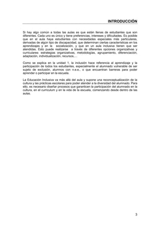 INTRODUCCIÓN 
Si hay algo común a todas las aulas es que están llenas de estudiantes que son 
diferentes. Cada uno es único y tiene preferencias, intereses y dificultades. Es posible 
que en el aula haya estudiantes con necesidades especiales más particulares, 
derivadas de algún tipo de discapacidad, que determinan ciertas características en los 
aprendizajes y en la socialización, y que en un aula inclusiva tienen que ser 
atendidas. Esto puede realizarse a través de diferentes opciones organizativas y 
curriculares: estrategias organizativas, metodologías, agrupamiento, diferenciación, 
adaptación, individualización, recursos,… 
Como se explica en la unidad 1, la inclusión hace referencia al aprendizaje y la 
participación de todos los estudiantes, especialmente el alumnado vulnerable de ser 
sujeto de exclusión, alumnos con n.e.e., o que encuentran barreras para poder 
aprender o participar en la escuela. 
La Educación Inclusiva va más allá del aula y supone una reconceptualización de la 
cultura y las prácticas escolares para poder atender a la diversidad del alumnado. Para 
ello, es necesario diseñar procesos que garanticen la participación del alumnado en la 
cultura, en el curriculum y en la vida de la escuela, comenzando desde dentro de las 
aulas. 
3 
 