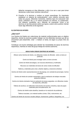 deberían recogerse en días diferentes y sólo si se van a usar para tomar 
decisiones o para hacer cambios instructivos”. 
 Enseñar a lo alumnos a evaluar su propio aprendizaje. Es importante 
establecer un sistema de autoevaluación, unos criterios comunes para 
todos los grupos, diferentes momentos, distintos tipos de evaluación (del 
grupo, individual, etc.) y un mismo producto (un informe, un cuestionario, 
una reflexión, portafolios, etc.). Además, es importante “incluir a los 
alumnos en las discusiones sobre sus logros y sobre cómo podrían intentar 
hacer algo diferentes al día siguiente”. 
B) CENTROS DE INTERÉS 
¿Qué son? 
Los Centros de Interés son colecciones de material confeccionados para un objetivo 
específico, donde los alumnos pueden trabajar con los diferentes recursos que allí se 
encuentran para desarrollar, crear o realizar un tarea, de según su propio ritmo de 
trabajo. 
Constituye una buena estrategia para atender las necesidades de apoyo de alumnos 
específicos, mientras en resto del grupo trabaja de manera autónoma. 
30 
IDEAS PARA CREAR CENTROS DE INTERÉS 
Ofrecer varios Centros de Interés, con diferentes niveles de dificultad, sobre un tema en 
particular. 
Centro de Interés para investigar sobre un tema concreto. 
Centro de Interés tecnológico, con recursos electrónicos y multimedia. 
Recursos con materiales de lectura de varios niveles de dificultad. 
Tableros y materiales para crear y diseñar objetos y creaciones artísticas. 
Centros de Interés sobre representaciones de role-playing, con variedad de personajes, hechos 
y eventos. 
Centros de Interés de carácter manipulativo, para la realización de trabajos manuales 
(pequeños talleres). 
Centros de Interés orientados hacia la realización de tareas asignadas, con diferentes niveles 
de desarrollo y dificultad. 
Talleres de escritura, con diferentes instrumentos de escritura, tamaños y tipos de papel, 
materiales para encuadernación, etc. 
Centros de Interés sobre desafíos, basados en la resolución de problemas. 
Talleres musicales, con material auditivo (cintas, CDs), instrumentos, etc. 
Centros de Interés de recursos visuales (dibujos, ilustraciones, gráficos, fotografías), etc. 
 