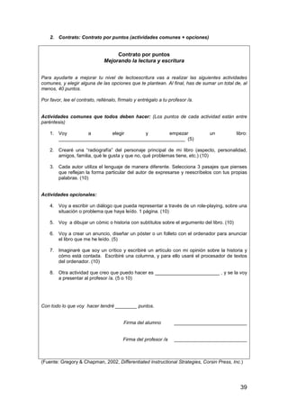 39 
2. Contrato: Contrato por puntos (actividades comunes + opciones) 
Contrato por puntos 
Mejorando la lectura y escritura 
Para ayudarte a mejorar tu nivel de lectoescritura vas a realizar las siguientes actividades 
comunes, y elegir alguna de las opciones que te plantean. Al final, has de sumar un total de, al 
menos, 40 puntos. 
Por favor, lee el contrato, rellénalo, fírmalo y entrégalo a tu profesor /a. 
Actividades comunes que todos deben hacer: (Los puntos de cada actividad están entre 
paréntesis) 
1. Voy a elegir y empezar un libro: 
_______________________________________________ (5) 
2. Crearé una “radiografía” del personaje principal de mi libro (aspecto, personalidad, 
amigos, familia, qué le gusta y que no, qué problemas tiene, etc.) (10) 
3. Cada autor utiliza el lenguaje de manera diferente. Selecciona 3 pasajes que pienses 
que reflejan la forma particular del autor de expresarse y reescríbelos con tus propias 
palabras. (10) 
Actividades opcionales: 
4. Voy a escribir un diálogo que pueda representar a través de un role-playing, sobre una 
situación o problema que haya leído. 1 página. (10) 
5. Voy a dibujar un cómic o historia con subtítulos sobre el argumento del libro. (10) 
6. Voy a crear un anuncio, diseñar un póster o un folleto con el ordenador para anunciar 
el libro que me he leído. (5) 
7. Imaginaré que soy un crítico y escribiré un artículo con mi opinión sobre la historia y 
cómo está contada. Escribiré una columna, y para ello usaré el procesador de textos 
del ordenador. (10) 
8. Otra actividad que creo que puedo hacer es ________________________ , y se la voy 
a presentar al profesor /a. (5 o 10) 
Con todo lo que voy hacer tendré ________ puntos. 
Firma del alumno ___________________________ 
Firma del profesor /a ___________________________ 
(Fuente: Gregory  Chapman, 2002, Differentiated Instructional Strategies, Corsin Press, Inc.) 
 