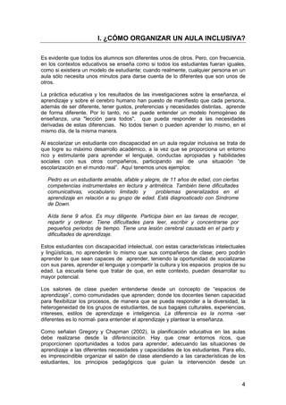 I. ¿CÓMO ORGANIZAR UN AULA INCLUSIVA? 
Es evidente que todos los alumnos son diferentes unos de otros. Pero, con frecuencia, 
en los contextos educativos se enseña como si todos los estudiantes fueran iguales, 
como si existiera un modelo de estudiante; cuando realmente, cualquier persona en un 
aula sólo necesita unos minutos para darse cuenta de lo diferentes que son unos de 
otros. 
La práctica educativa y los resultados de las investigaciones sobre la enseñanza, el 
aprendizaje y sobre el cerebro humano han puesto de manifiesto que cada persona, 
además de ser diferente, tener gustos, preferencias y necesidades distintas, aprende 
de forma diferente. Por lo tanto, no se puede entender un modelo homogéneo de 
enseñanza, una "lección para todos", que pueda responder a las necesidades 
derivadas de estas diferencias. No todos tienen o pueden aprender lo mismo, en el 
mismo día, de la misma manera. 
Al escolarizar un estudiante con discapacidad en un aula regular inclusiva se trata de 
que logre su máximo desarrollo académico, a la vez que se proporciona un entorno 
rico y estimulante para aprender el lenguaje, conductas apropiadas y habilidades 
sociales con sus otros compañeros, participando así de una situación “de 
escolarización en el mundo real”. Aquí tenemos unos ejemplos: 
4 
Pedro es un estudiante amable, afable y alegre, de 11 años de edad, con ciertas 
competencias instrumentales en lectura y aritmética. También tiene dificultades 
comunicativas, vocabulario limitado y problemas generalizados en el 
aprendizaje en relación a su grupo de edad. Está diagnosticado con Síndrome 
de Down. 
Aída tiene 9 años. Es muy diligente. Participa bien en las tareas de recoger, 
repartir y ordenar. Tiene dificultades para leer, escribir y concentrarse por 
pequeños periodos de tiempo. Tiene una lesión cerebral causada en el parto y 
dificultades de aprendizaje. 
Estos estudiantes con discapacidad intelectual, con estas características intelectuales 
y lingüísticas, no aprenderán lo mismo que sus compañeros de clase; pero podrán 
aprender lo que sean capaces de aprender, teniendo la oportunidad de socializarse 
con sus pares, aprender el lenguaje y compartir la cultura y los espacios propios de su 
edad. La escuela tiene que tratar de que, en este contexto, puedan desarrollar su 
mayor potencial. 
Los salones de clase pueden entenderse desde un concepto de “espacios de 
aprendizaje”, como comunidades que aprenden; donde los docentes tienen capacidad 
para flexibilizar los procesos, de manera que se pueda responder a la diversidad, la 
heterogeneidad de los grupos de estudiantes, de sus bagajes culturales, experiencias, 
intereses, estilos de aprendizaje e inteligencia. La diferencia es la norma -ser 
diferentes es lo normal- para entender el aprendizaje y plantear la enseñanza. 
Como señalan Gregory y Chapman (2002), la planificación educativa en las aulas 
debe realizarse desde la diferenciación. Hay que crear entornos ricos, que 
proporcionen oportunidades a todos para aprender, adecuando las situaciones de 
aprendizaje a las diferentes necesidades y capacidades de los estudiantes. Para ello, 
es imprescindible organizar el salón de clase atendiendo a las características de los 
estudiantes, los principios pedagógicos que guían la intervención desde un 
 