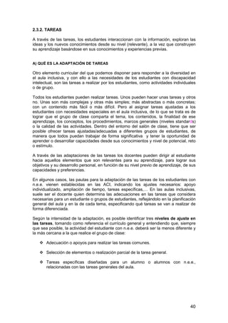 2.3.2. TAREAS 
A través de las tareas, los estudiantes interaccionan con la información, exploran las 
ideas y los nuevos conocimientos desde su nivel (relevante), a la vez que construyen 
su aprendizaje basándose en sus conocimientos y experiencias previas. 
A) QUÉ ES LA ADAPTACIÓN DE TAREAS 
Otro elemento curricular del que podemos disponer para responder a la diversidad en 
el aula inclusiva, y con ello a las necesidades de los estudiantes con discapacidad 
intelectual, son las tareas a realizar por los estudiantes, como actividades individuales 
o de grupo. 
Todos los estudiantes pueden realizar tareas. Unos pueden hacer unas tareas y otros 
no. Unas son más complejas y otras más simples; más abstractas o más concretas; 
con un contenido más fácil o más difícil. Pero al asignar tareas ajustadas a los 
estudiantes con necesidades especiales en el aula inclusiva, de lo que se trata es de 
lograr que el grupo de clase comparta el tema, los contenidos, la finalidad de ese 
aprendizaje, los conceptos, los procedimientos, marcos generales (niveles standards) 
o la calidad de las actividades. Dentro del entorno del salón de clase, tiene que ser 
posible ofrecer tareas ajustadas/adecuadas a diferentes grupos de estudiantes, de 
manera que todos puedan trabajar de forma significativa y tener la oportunidad de 
aprender o desarrollar capacidades desde sus conocimientos y nivel de potencial, reto 
o estímulo. 
A través de las adaptaciones de las tareas los docentes pueden dirigir al estudiante 
hacia aquellos elementos que son relevantes para su aprendizaje, para lograr sus 
objetivos y su desarrollo personal, en función de su nivel previo de aprendizaje, de sus 
capacidades y preferencias. 
En algunos casos, las pautas para la adaptación de las tareas de los estudiantes con 
n.e.e. vienen establecidas en las ACI, indicando los ajustes necesarios: apoyo 
individualizado, ampliación de tiempo, tareas específicas,… En las aulas inclusivas, 
suele ser el docente quien determina las adecuaciones en las tareas que considera 
necesarias para un estudiante o grupos de estudiantes, reflejándolo en la planificación 
general del aula y en la de cada tema, especificando qué tareas se van a realizar de 
forma diferenciada. 
Según la intensidad de la adaptación, es posible identificar tres niveles de ajuste en 
las tareas, tomando como referencia el currículo general y entendiendo que, siempre 
que sea posible, la actividad del estudiante con n.e.e. deberá ser la menos diferente y 
la más cercana a la que realice el grupo de clase: 
40 
 Adecuación o apoyos para realizar las tareas comunes. 
 Selección de elementos o realización parcial de la tarea general. 
 Tareas específicas diseñadas para un alumno o alumnos con n.e.e., 
relacionadas con las tareas generales del aula. 
 
