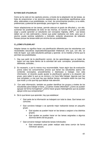 B) PARA QUÉ UTILIZARLAS 
Como se ha visto en los capítulos previos, a través de la adaptación de las tareas, se 
trata de proporcionar a los alumnos experiencias de aprendizaje significativas para 
ellos, adecuadas a sus posibilidades, su nivel de conocimientos previos y a su estilo, 
preferencias y potencial de aprendizaje, para lograr los objetivos. 
Hacer adaptaciones en las tareas, permite adecuar el grado de dificultad y, con ello, 
aumentar las posibilidades de éxito en las mismas, en función de lo que se puede 
exigir y puede aprender un estudiante (ver conceptos Vigtosky, ZDP). Las tareas 
deben ser un reto estimulante y tienen que poder realizarse con éxito, para que el 
alumno pueda sentirse satisfecho y motivado, evitando situaciones de reiterado 
fracaso porque las tareas están por encima de sus posibilidades. 
41 
C) ¿CÓMO UTILIZARLAS? 
Adaptar tareas no significa hacer una planificación diferente para los estudiantes con 
necesidades educativas especiales/discapacidad intelectual; sino que, con ello, se 
trata de lograr que cada estudiante participe y aprenda en la medida y forma que le 
permitan sus posibilidades. 
1- Hay que partir de la planificación común, de los aprendizajes que se tratan de 
lograr con esa tarea dentro de la actividad del aula: conceptos, procedimientos, 
destrezas, actitudes,… 
2- Es necesario, o por lo menos muy recomendable, hacer algún tipo de evaluación 
previa sobre los conocimientos previos que tienen los estudiantes acerca del 
contenido (conceptos, procedimientos o destrezas) a trabajar. Con esta 
información, el docente puede ajustar la planificación general a la situación del 
grupo, para saber lo que ya se conoce y no hace falta trabajar, lagunas que hay 
que completar y a las que hay que dedicar tiempo, conceptos sobre los que hay 
que incidir y a los que hay que dedicar más atención. 
3- Con esta información, también se pueden identificar los grupos o niveles de los 
estudiantes para trabajar el tema. ¿Cuántos niveles diferentes? ¿Cómo se pueden 
agrupar de forma homogénea? ¿Cómo hacer grupos heterogéneos que se puedan 
apoyar entre sus componentes? 
4- De lo que tienen que aprender, hay que establecer: 
 Qué parte de la información se trabajará con toda la clase. Qué tareas son 
comunes. 
 Qué conviene trabajar o se aprende mejor realizando tareas en pequeño 
grupo: 
· Qué ajustes se pueden hacer en las tareas a asignar a los distintos 
grupos. 
· Qué ajustes se pueden hacer en las tareas asignadas a algunos 
alumnos dentro de los grupos. 
 Qué conviene trabajar realizando tareas individuales: 
· Qué necesitaría para poder realizar esta tarea común de forma 
individual: apoyos. 
 