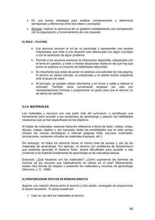 · Es una buena estrategia para analizar comparaciones y determinar 
48 
semejanzas y diferencias entre dos ideas o conceptos. 
· Ejemplo: explicar la estructura de un gobierno estableciendo una comparación 
con la organización y funcionamiento de una orquesta. 
E) ROLE – PLAYING 
· Los alumnos asumen el rol de un personaje y representan una escena 
relacionada, que imita a una situación real relacionada con algún concepto 
o con la resolución de algún problema. 
· Permite a los alumnos examinar la información disponible, relacionarla con 
el tema en cuestión, y crear o recrear situaciones reales en las que hay que 
poner en práctica un conjunto de habilidades adquiridas. 
· Es importante que antes de poner en práctica una actividad de role-playing, 
el alumno se sienta cómodo, no presionado y no sienta mucha vergüenza 
ante el grupo de clase. 
· Al principio, se pueden utilizar voluntarios y no forzar a nadie a realizar la 
actividad. También sería conveniente empezar tan sólo con 
representaciones mímicas o proporcionar un guión para que el alumno no 
se sienta tan perdido. 
2.3.4. MATERIALES 
Los materiales y recursos son una parte más del curriculum, y constituyen una 
herramienta para acceder a los contenidos de aprendizaje y adquirir las habilidades 
necesarias que se han especificado en los objetivos. 
Al hablar de materiales, estamos haciendo referencia a libros de texto, vídeos, cintas, 
dibujos, mapas, objetos y, por supuesto, todas las posibilidades que en este campo 
ofrecen las nuevas tecnologías e Internet (páginas Web, recursos multimedia, 
simulaciones, versiones virtuales de materiales impresos, etc.). 
Sin embargo, no todos los alumnos tienen el mismo nivel de acceso y uso de los 
materiales de aprendizaje. Por ejemplo, un alumno con problemas de lectoescritura 
que pretenda aprender el Sistema Solar, tendrá dificultades para acceder a ese 
contenido si el material fundamental de aprendizaje es de naturaleza textual. 
Entonces, ¿Qué hacemos con los materiales? ¿Cómo superamos las barreras de 
muchos de los recursos que habitualmente se utilizan en el aula? Básicamente, 
existen tres formas de adaptar o presentar los materiales y recursos de aprendizaje 
(Schumm, J. S., 1999). 
A) PROPORCIONAR APOYOS DE MANERA DIRECTA 
Supone una relación directa entre el alumno y otro adulto, encargado de proporcionar 
el apoyo necesario. El apoyo puede ser: 
 Leer en voz alta los materiales al alumno. 
 
