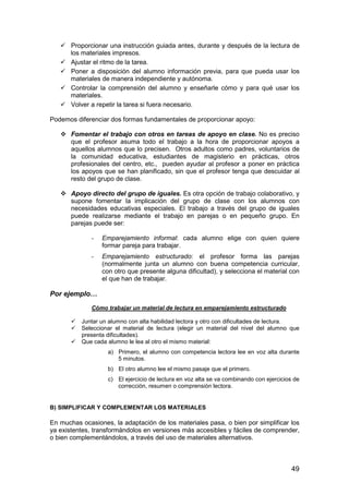 Proporcionar una instrucción guiada antes, durante y después de la lectura de 
49 
los materiales impresos. 
 Ajustar el ritmo de la tarea. 
 Poner a disposición del alumno información previa, para que pueda usar los 
materiales de manera independiente y autónoma. 
 Controlar la comprensión del alumno y enseñarle cómo y para qué usar los 
materiales. 
 Volver a repetir la tarea si fuera necesario. 
Podemos diferenciar dos formas fundamentales de proporcionar apoyo: 
 Fomentar el trabajo con otros en tareas de apoyo en clase. No es preciso 
que el profesor asuma todo el trabajo a la hora de proporcionar apoyos a 
aquellos alumnos que lo precisen. Otros adultos como padres, voluntarios de 
la comunidad educativa, estudiantes de magisterio en prácticas, otros 
profesionales del centro, etc., pueden ayudar al profesor a poner en práctica 
los apoyos que se han planificado, sin que el profesor tenga que descuidar al 
resto del grupo de clase. 
 Apoyo directo del grupo de iguales. Es otra opción de trabajo colaborativo, y 
supone fomentar la implicación del grupo de clase con los alumnos con 
necesidades educativas especiales. El trabajo a través del grupo de iguales 
puede realizarse mediante el trabajo en parejas o en pequeño grupo. En 
parejas puede ser: 
- Emparejamiento informal: cada alumno elige con quien quiere 
formar pareja para trabajar. 
- Emparejamiento estructurado: el profesor forma las parejas 
(normalmente junta un alumno con buena competencia curricular, 
con otro que presente alguna dificultad), y selecciona el material con 
el que han de trabajar. 
Por ejemplo… 
Cómo trabajar un material de lectura en emparejamiento estructurado 
 Juntar un alumno con alta habilidad lectora y otro con dificultades de lectura. 
 Seleccionar el material de lectura (elegir un material del nivel del alumno que 
presenta dificultades). 
 Que cada alumno le lea al otro el mismo material: 
a) Primero, el alumno con competencia lectora lee en voz alta durante 
5 minutos. 
b) El otro alumno lee el mismo pasaje que el primero. 
c) El ejercicio de lectura en voz alta se va combinando con ejercicios de 
corrección, resumen o comprensión lectora. 
B) SIMPLIFICAR Y COMPLEMENTAR LOS MATERIALES 
En muchas ocasiones, la adaptación de los materiales pasa, o bien por simplificar los 
ya existentes, transformándolos en versiones más accesibles y fáciles de comprender, 
o bien complementándolos, a través del uso de materiales alternativos. 
 