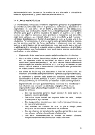 planteamiento inclusivo, la creación de un clima de aula adecuado, la utilización de 
diferentes agrupamientos y planificando desde la diferenciación. 
1.1 CLAVES PEDAGÓGICAS 
Las orientaciones pedagógicas constituyen importantes principios de procedimiento 
que orientan al profesorado tanto en la preparación, planificación y desarrollo de la 
programación de aula como en el diseño y elaboración de las adaptaciones 
curriculares de aula e individuales. De otro modo, estos principios son una importante 
referencia para guiar la práctica educativa del docente en cuanto a qué y cómo 
enseñar (qué objetivos seleccionar como prioritarios o necesarios, qué contenidos 
elegir como valiosos), qué material utilizar y cómo presentarlo, y qué recursos y 
estrategias didácticas pueden facilitar el aprendizaje de todos y de cada uno de los 
estudiantes. Por consiguiente, el tener en cuenta estos principios facilita y potencia 
que los alumnos aprendan de forma significativa y colaborando unos con otros, 
favorece la generalización de los aprendizajes de modo que aquello que se aprende 
es válido para otros contextos o se puede aplicar en otras situaciones, da prioridad a 
que los aprendizajes sean funcionales de modo que lo que se aprende pueda utilizarlo 
o aplicarlo en su vida cotidiana. 
· El desarrollo de los seres humanos esta mediado por la cultura donde viven. 
· Hay que cuidar el interés, la curiosidad, el placer, el deseo de aprender y, por 
ello, es importante cuidar la disposición del alumno para el aprendizaje 
significativo (“significado psicológico”). Es decir, hay que motivar al estudiante 
mediante ejemplos o demostraciones de modo que tenga la intención de darle 
sentido a lo que aprende y, de relacionarlo con los significados ya construidos 
en su estructura de conocimiento. 
· Los temas de estudio hay que adecuarlos al nivel del alumno y que los 
materiales presentados sean potencialmente significativos (“significado lógico”). 
La información a aprender debe poseer una estructura organizada y tener 
significación en sí misma, para que el alumno pueda establecer relación entre 
el nuevo contenido y el conocimiento que posee en su estructura cognoscitiva. 
5 
· El profesor debe conseguir que el alumno sea consciente de la importancia de 
sus esfuerzos para conseguir sus objetivos a largo plazo. Para ello, es 
importante favorecer y facilitar la participación de los estudiantes en los 
siguientes términos: 
o Que los estudiantes generen mayor cantidad de ideas acerca de 
cualquier situación planteada. 
o Que exista mayor libertad para expresar todas las ideas, aunque 
puedan parecer algo insólitas. 
o Que busquen ideas poco comunes para resolver los requerimientos que 
les hace el propio maestro. 
o Que escuchen las opiniones de otros, ya que el diálogo puede 
enriquecer las visiones que se tienen de los problemas. 
o Que se esfuercen por complementar sus ideas pensando en que sean 
más eficaces y añadan elementos para fortalecerlas. 
o Que estas recomendaciones se realicen de manera cotidiana, 
independientemente del contenido que se está revisando. 
 