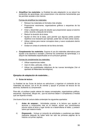 Simplificar los materiales. La finalidad de esta adaptación no es reducir los 
contenidos de aprendizaje, sino proporcionar a los alumnos herramientas que 
les permitan acceder a los mismos. 
Formas de simplificar los materiales: 
 Rehacer los materiales en formatos más simples. 
 Proporcionar resúmenes, organizadores gráficos o esquemas de los 
50 
materiales. 
 Crear y desarrollar guías de estudio que proporcionen apoyo al alumno 
antes, durante y después de la tarea. 
 Reducir la duración de la tarea. 
 Ajustar el ritmo de la tarea, para permitir que algunas partes puedan 
repetirse si es necesario (por ejemplo, poder leer un texto varias veces). 
 Utilizar colores para marcar conceptos clave y nuevo vocabulario dentro 
de un texto. 
 Grabar en cintas el contenido de los libros de texto. 
 Complementar los materiales. Supone el uso de materiales alternativos para 
ayudar a los alumnos a acceder y dominar los contenidos de aprendizaje, o a 
adquirir las habilidades especificadas en el curriculum general. 
Formas de complementar los materiales: 
 Utilizar experiencias reales. 
 Usar el vídeo, películas, cintas, etc. 
 Utilizar las posibilidades didácticas de las nuevas tecnologías (Ver el 
apartado de Materiales tecnológicos). 
Ejemplos de adaptación de materiales… 
 Guías de lectura 
La finalidad de las Guías de lectura es estructurar y organizar el contenido de los 
materiales de lectura, con el fin de orientar y apoyar el proceso de lectura de los 
alumnos, facilitando su comprensión. 
Para ello, el profesor puede valerse de mapas conceptuales, organizadores gráficos, 
esquemas, resúmenes, dibujos etc., que los alumnos deben ir completando a medida 
que van leyendo el texto. 
Una buena Guía de Lectura debe contemplar los siguientes apartados: 
i) Antes de empezar… Actividades previas a la lectura que ayuden al 
alumnos a involucrarse más en la historia, activar sus conocimientos 
previos sobre el tema y lugar donde va a desarrollarse el relato, y predecir 
sobre qué tratará el texto. 
ii) Empezando… Incluye un conjunto de actividades o cuestiones que deben 
realizarse después de haber leído tan sólo las primeras páginas de la 
historia o el primer capítulo. 
 