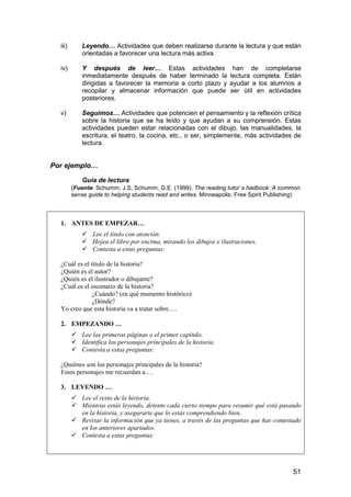 iii) Leyendo… Actividades que deben realizarse durante la lectura y que están 
51 
orientadas a favorecer una lectura más activa. 
iv) Y después de leer… Estas actividades han de completarse 
inmediatamente después de haber terminado la lectura completa. Están 
dirigidas a favorecer la memoria a corto plazo y ayudar a los alumnos a 
recopilar y almacenar información que puede ser útil en actividades 
posteriores. 
v) Seguimos… Actividades que potencien el pensamiento y la reflexión crítica 
sobre la historia que se ha leído y que ayudan a su comprensión. Estas 
actividades pueden estar relacionadas con el dibujo, las manualidades, la 
escritura, el teatro, la cocina, etc., o ser, simplemente, más actividades de 
lectura. 
Por ejemplo… 
Guía de lectura 
(Fuente: Schumm, J.S, Schumm, G.E. (1999). The reading tutor´s hadbook: A common 
sense guide to helping students read and writes. Minneapolis: Free Spirit Publishing) 
1. ANTES DE EMPEZAR… 
 Lee el título con atención. 
 Hojea el libro por encima, mirando los dibujos e ilustraciones. 
 Contesta a estas preguntas: 
¿Cuál es el título de la historia? 
¿Quién es el autor? 
¿Quién es el ilustrador o dibujante? 
¿Cuál es el escenario de la historia? 
¿Cuándo? (en qué momento histórico) 
¿Dónde? 
Yo creo que esta historia va a tratar sobre…. 
2. EMPEZANDO … 
 Lee las primeras páginas o el primer capítulo. 
 Identifica los personajes principales de la historia. 
 Contesta a estas preguntas: 
¿Quiénes son los personajes principales de la historia? 
Estos personajes me recuerdan a…. 
3. LEYENDO … 
 Lee el resto de la historia. 
 Mientras estás leyendo, detente cada cierto tiempo para resumir qué está pasando 
en la historia, y asegurarte que lo estás comprendiendo bien. 
 Revisar la información que ya tienes, a través de las preguntas que has contestado 
en los anteriores apartados. 
 Contesta a estas preguntas: 
 