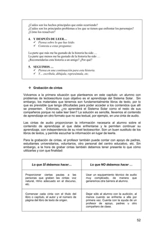 52 
¿Cuáles son los hechos principales que están ocurriendo? 
¿Cuáles son los principales problemas a los que se tienen que enfrentar los personajes? 
¿Cómo los resuelven? 
4. Y DESPUÉS DE LEER… 
 Piensa sobre lo que has leído. 
 Contesta a estas preguntas: 
La parte que más me ha gustado de la historia ha sido … 
La parte que menos me ha gustado de la historia ha sido … 
¿Recomendarías esta historia a un amigo? ¿Por qué? 
5. SEGUIMOS … 
 Piensa en una continuación para esta historia. 
 Y… escríbela, dibújala, represéntala, etc. 
 Grabación de cintas 
Volvamos a la primera situación que planteamos en este capítulo: un alumno con 
problemas de lectoescritura cuyo objetivo es el aprendizaje del Sistema Solar. Sin 
embargo, los materiales que tenemos son fundamentalmente libros de texto, por lo 
que es previsible que tenga dificultades para poder acceder a los contenidos que allí 
se presenten. Entonces, ¿no aprenderá el Sistema Solar como el resto de sus 
compañeros porque no sabe leer bien? La solución es sencilla, llevemos el contenido 
de aprendizaje en otro formato que no sea textual, por ejemplo, en una cinta de audio. 
Las cintas de audio proporcionan la información necesaria al alumno sobre el 
contenido de aprendizaje al que debe enfrentarse y le permiten continuar su 
aprendizaje, con independencia de su nivel lectoescritor. Son un buen sustituto de los 
libros de textos, y permite escuchar la información en lugar de leerla. 
Para la grabación de cintas, el profesor también puede contar con apoyo de padres, 
estudiantes universitarios, voluntarios, otro personal del centro educativo, etc. Sin 
embargo, a la hora de grabar cintas también debemos tener presente lo que cómo 
utilizarlas y con que finalidad: 
Lo que SÍ debemos hacer… 
Lo que NO debemos hacer … 
Proporcionar ciertas pautas a las 
personas que graben las cintas: voz 
natural, ritmo adecuado en el discurso, 
etc. 
Usar un equipamiento técnico de audio 
muy complicado, de manera que 
generemos otra barrera al alumno. 
Comenzar cada cinta con el título del 
libro o capítulo, el autor y el número de 
página del libro de texto de origen. 
Dejar sólo al alumno con la audición, al 
menos cuando se enfrenta a ella por 
primera vez. Cuenta con la ayuda de un 
profesor de apoyo, padres u otro 
compañero de clase. 
 