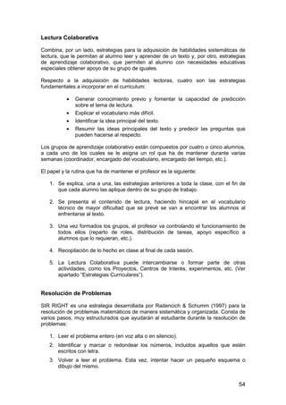 Lectura Colaborativa 
Combina, por un lado, estrategias para la adquisición de habilidades sistemáticas de 
lectura, que le permitan al alumno leer y aprender de un texto y, por otro, estrategias 
de aprendizaje colaborativo, que permiten al alumno con necesidades educativas 
especiales obtener apoyo de su grupo de iguales. 
Respecto a la adquisición de habilidades lectoras, cuatro son las estrategias 
fundamentales a incorporar en el curriculum: 
· Generar conocimiento previo y fomentar la capacidad de predicción 
54 
sobre el tema de lectura. 
· Explicar el vocabulario más difícil. 
· Identificar la idea principal del texto. 
· Resumir las ideas principales del texto y predecir las preguntas que 
pueden hacerse al respecto. 
Los grupos de aprendizaje colaborativo están compuestos por cuatro o cinco alumnos, 
a cada uno de los cuales se le asigna un rol que ha de mantener durante varias 
semanas (coordinador, encargado del vocabulario, encargado del tiempo, etc.). 
El papel y la rutina que ha de mantener el profesor es la siguiente: 
1. Se explica, una a una, las estrategias anteriores a toda la clase, con el fin de 
que cada alumno las aplique dentro de su grupo de trabajo. 
2. Se presenta el contenido de lectura, haciendo hincapié en el vocabulario 
técnico de mayor dificultad que se prevé se van a encontrar los alumnos al 
enfrentarse al texto. 
3. Una vez formados los grupos, el profesor va controlando el funcionamiento de 
todos ellos (reparto de roles, distribución de tareas, apoyo específico a 
alumnos que lo requieran, etc.). 
4. Recopilación de lo hecho en clase al final de cada sesión. 
5. La Lectura Colaborativa puede intercambiarse o formar parte de otras 
actividades, como los Proyectos, Centros de Interés, experimentos, etc. (Ver 
apartado “Estrategias Curriculares”). 
Resolución de Problemas 
SIR RIGHT es una estrategia desarrollada por Radencich  Schumm (1997) para la 
resolución de problemas matemáticos de manera sistemática y organizada. Consta de 
varios pasos, muy estructurados que ayudarán al estudiante durante la resolución de 
problemas: 
1. Leer el problema entero (en voz alta o en silencio). 
2. Identificar y marcar o redondear los números, incluidos aquellos que estén 
escritos con letra. 
3. Volver a leer el problema. Esta vez, intentar hacer un pequeño esquema o 
dibujo del mismo. 
 