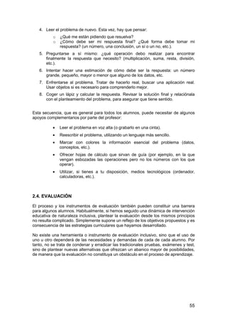 55 
4. Leer el problema de nuevo. Esta vez, hay que pensar: 
o ¿Qué me están pidiendo que resuelva? 
o ¿Cómo debe ser mi respuesta final? ¿Qué forma debe tomar mi 
respuesta? (un número, una conclusión, un sí o un no, etc.). 
5. Preguntarse a sí mismo: ¿qué operación debo realizar para encontrar 
finalmente la respuesta que necesito? (multiplicación, suma, resta, división, 
etc.). 
6. Intentar hacer una estimación de cómo debe ser la respuesta: un número 
grande, pequeño, mayor o menor que alguno de los datos, etc. 
7. Enfrentarse al problema. Tratar de hacerlo real, buscar una aplicación real. 
Usar objetos si es necesario para comprenderlo mejor. 
8. Coger un lápiz y calcular la respuesta. Revisar la solución final y relaciónala 
con el planteamiento del problema, para asegurar que tiene sentido. 
Esta secuencia, que es general para todos los alumnos, puede necesitar de algunos 
apoyos complementarios por parte del profesor: 
· Leer el problema en voz alta (o grabarlo en una cinta). 
· Reescribir el problema, utilizando un lenguaje más sencillo. 
· Marcar con colores la información esencial del problema (datos, 
conceptos, etc.). 
· Ofrecer hojas de cálculo que sirvan de guía (por ejemplo, en la que 
vengan esbozadas las operaciones pero no los números con los que 
operar). 
· Utilizar, si tienes a tu disposición, medios tecnológicos (ordenador, 
calculadoras, etc.). 
2.4. EVALUACIÓN 
El proceso y los instrumentos de evaluación también pueden constituir una barrera 
para algunos alumnos. Habitualmente, si hemos seguido una dinámica de intervención 
educativa de naturaleza inclusiva, plantear la evaluación desde los mismos principios 
no resulta complicado. Simplemente supone un reflejo de los objetivos propuestos y es 
consecuencia de las estrategias curriculares que hayamos desarrollado. 
No existe una herramienta o instrumento de evaluación inclusivo, sino que el uso de 
uno u otro dependerá de las necesidades y demandas de cada de cada alumno. Por 
tanto, no se trata de condenar y erradicar las tradicionales pruebas, exámenes y test, 
sino de plantear nuevas alternativas que ofrezcan un abanico mayor de posibilidades, 
de manera que la evaluación no constituya un obstáculo en el proceso de aprendizaje. 
 