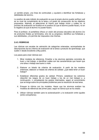 un sentido propio, una línea de continuidad, y ayudará a identificar las fortalezas y 
debilidades del alumno. 
Lo positivo de este método de evaluación es que el propio alumno puede verificar cuál 
es su nivel de cumplimiento de la tarea y el grado de consecución de los objetivos 
propuestos. Además, al seleccionar él mismo qué trabajo incluir y cuáles no, el 
proceso de evaluación se focaliza en lo positivo (lo que el alumno puede hacer), no en 
lo negativo (lo que el alumno no puede hacer). 
Para el profesor, el portafolios ofrece un visión del proceso educativo del alumno (no 
de productos finales ya terminados, sino de su progreso), identifica sus fortalezas y 
sus debilidades, y le permite dar respuesta a las mismas. 
2.4.5. RÚBRICAS 
Las rúbricas son escalas de valoración de categorías ordenadas, acompañadas de 
descripciones de los criterios de evaluación de la tarea o producto de aprendizaje, que 
suelen ir desde Excelente a Muy pobre. 
Los pasos para crear rúbricas son: 
1. Mirar modelos de referencia. Enseñar a los alumnos ejemplos concretos de 
buen y mal trabajo, e identificar cuáles son las características que hacen que 
una tarea o trabajo sea bueno o malo. 
2. Elaborar un listado de criterios de evaluación. A partir de los modelos 
anteriores, elaborar un listado de criterios de calidad: ¿qué debe tener un buen 
trabajo? 
3. Establecer diferentes grados de calidad. Primero, establecer los extremos 
(describir los rasgos de un buen trabajo y los de un mal trabajo) y, a 
continuación, ir completando los grados intermedios, según el conocimiento 
que se tenga sobre los principales problemas para la resolución de esa tarea. 
4. Ensayar la rúbrica con los modelos. Hacer que los alumnos evalúen los 
58 
modelos de referencia del primer paso, según la rúbrica que se ha creado. 
5. Utilizar rúbricas también para la autoevaluación y la evaluación entre iguales 
(entre compañeros). 
 