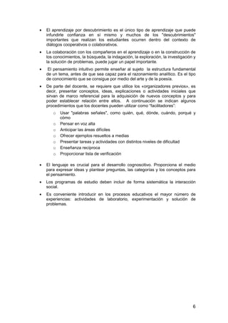 · El aprendizaje por descubrimiento es el único tipo de aprendizaje que puede 
infundirle confianza en sí mismo y muchos de los "descubrimientos" 
importantes que realizan los estudiantes ocurren dentro del contexto de 
diálogos cooperativos o colaborativos. 
· La colaboración con los compañeros en el aprendizaje o en la construcción de 
los conocimientos, la búsqueda, la indagación, la exploración, la investigación y 
la solución de problemas, puede jugar un papel importante. 
· El pensamiento intuitivo permite enseñar al sujeto la estructura fundamental 
de un tema, antes de que sea capaz para el razonamiento analítico. Es el tipo 
de conocimiento que se consigue por medio del arte y de la poesía. 
· De parte del docente, se requiere que utilice los «organizadores previos», es 
decir, presentar conceptos, ideas, explicaciones o actividades iniciales que 
sirvan de marco referencial para la adquisición de nuevos conceptos y para 
poder establecer relación entre ellos. A continuación se indican algunos 
procedimientos que los docentes pueden utilizar como “facilitadores”: 
o Usar "palabras señales", como quién, qué, dónde, cuándo, porqué y 
6 
cómo 
o Pensar en voz alta 
o Anticipar las áreas difíciles 
o Ofrecer ejemplos resueltos a medias 
o Presentar tareas y actividades con distintos niveles de dificultad 
o Enseñanza recíproca 
o Proporcionar lista de verificación 
· El lenguaje es crucial para el desarrollo cognoscitivo. Proporciona el medio 
para expresar ideas y plantear preguntas, las categorías y los conceptos para 
el pensamiento. 
· Los programas de estudio deben incluir de forma sistemática la interacción 
social. 
· Es conveniente introducir en los procesos educativos el mayor número de 
experiencias: actividades de laboratorio, experimentación y solución de 
problemas. 
 